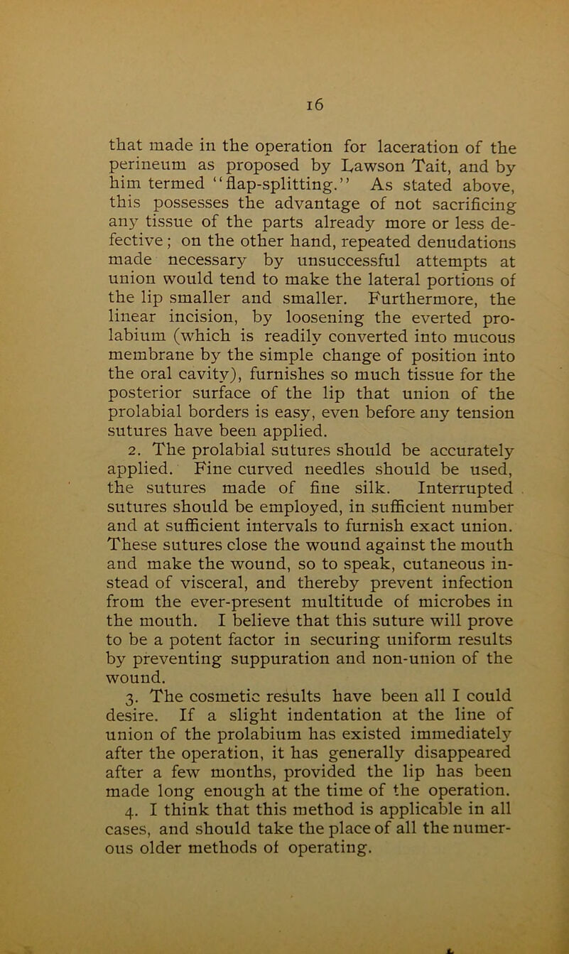 that made in the operation for laceration of the perineum as proposed by Lawson Tait, and by him termed “flap-splitting.” As stated above, this possesses the advantage of not sacrificing any tissue of the parts already more or less de- fective ; on the other hand, repeated denudations made necessary by unsuccessful attempts at union would tend to make the lateral portions of the lip smaller and smaller. Furthermore, the linear incision, by loosening the everted pro- labium (which is readily converted into mucous membrane by the simple change of position into the oral cavity), furnishes so much tissue for the posterior surface of the lip that union of the prolabial borders is easy, even before any tension sutures have been applied. 2. The prolabial sutures should be accurately applied. Fine curved needles should be used, the sutures made of fine silk. Interrupted sutures should be employed, in sufficient number and at sufficient intervals to furnish exact union. These sutures close the wound against the mouth and make the wound, so to speak, cutaneous in- stead of visceral, and thereby prevent infection from the ever-present multitude of microbes in the mouth. I believe that this suture will prove to be a potent factor in securing uniform results by preventing suppuration and non-union of the wound. 3. The cosmetic results have been all I could desire. If a slight indentation at the line of union of the prolabium has existed immediately after the operation, it has generally disappeared after a few months, provided the lip has been made long enough at the time of the operation. 4. I think that this method is applicable in all cases, and should take the place of all the numer- ous older methods of operating.