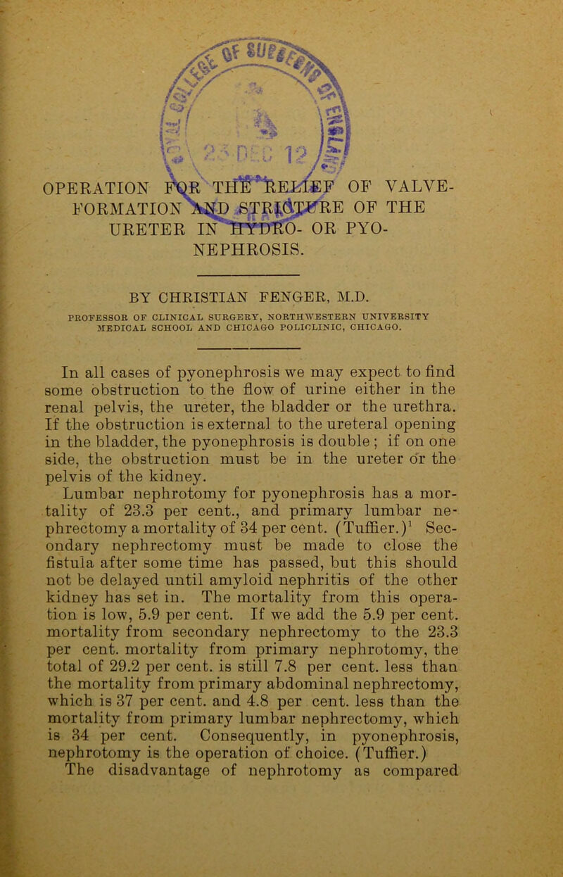 OPERATION FQR THE RE KLEE OF VALVE- FORMATION AND STR£&T#RE OF THE URETER IN TIYDRO- OR PYO- NEPHROSIS. BY CHRISTIAN FENGER, M.D. PROFESSOR OF CLINICAL SURGERY, NORTHWESTERN UNIVERSITY MEDICAL SCHOOL AND CHICAGO POLICLINIC, CHICAGO. In all cases of pyonephrosis we may expect to find some obstruction to the flow of urine either in the renal pelvis, the ureter, the bladder or the urethra. If the obstruction is external to the ureteral opening in the bladder, the pyonephrosis is double ; if on one side, the obstruction must be in the ureter or the pelvis of the kidney. Lumbar nephrotomy for pyonephrosis has a mor- tality of 23.3 per cent., and primary lumbar ne- phrectomy a mortality of 34 per cent. (TufAer.)1 Sec- ondary nephrectomy must be made to close the fistula after some time has passed, but this should not be delayed until amyloid nephritis of the other kidney has set in. The mortality from this opera- tion is low, 5.9 per cent. If we add the 5.9 per cent, mortality from secondary nephrectomy to the 23.3 per cent, mortality from primary nephrotomy, the total of 29.2 per cent, is still 7.8 per cent, less than the mortality from primary abdominal nephrectomy, which is 37 per cent, and 4.8 per cent, less than the mortality from primary lumbar nephrectomy, which is 34 per cent. Consequently, in pyonephrosis, nephrotomy is the operation of choice. (Tuffier.) The disadvantage of nephrotomy as compared