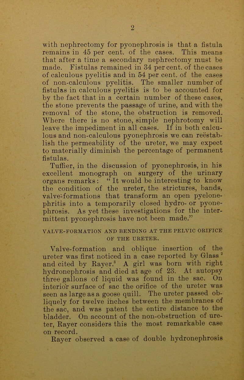 with nephrectomy for pyonephrosis is that a fistula remains in 45 per cent, of the cases. This means that after a time a secondary nephrectomy must be made. Fistulas remained in 34 percent, of the cases of calculous pyelitis and in 54 per cent, of the cases of non-calculous pyelitis. The smaller number of fistulas in calculous pyelitis is to be accounted for by the fact that in a certain number of these cases, the stone prevents the passage of urine, and with the removal of the stone, the obstruction is removed. Where there is no stone, simple nephrotomy will leave the impediment in all cases. If in both calcu- lous and non-calculous pyonephrosis we can reestab- lish the permeability of the ureter, we may expect to materially diminish the percentage of permanent fistulas. Tufiier, in the discussion of pyonephrosis, in his excellent monograph on surgery of the urinary organs remarks : “ It would be interesting to know the condition of the ureter, the strictures, bands, valve-formations that transform an open pyelone- phritis into a temporarily closed hydro- or pyone- phrosis. As yet these investigations for the inter- mittent pyonephrosis have not been made.” VALVE-FORMATION AND BENDING AT THE PELVIC ORIFICE OF THE URETER. Valve-formation and oblique insertion of the ureter was first noticed in a case reported by Glass 2 and cited by Rayer.3 A girl was born with right hydronephrosis and died at age of 23. At autopsy three gallons of liquid was found in the sac. On interior surface of sac the orifice of the ureter was seen as large as a goose quill. The ureter passed ob- liquely for twelve ihclies between the membranes of the sac, and was patent the entire distance to the bladder. On account of the non-obstruction of ure- ter, Rayer considers this the most remarkable case on record. Rayer observed a case of double hydronephrosis
