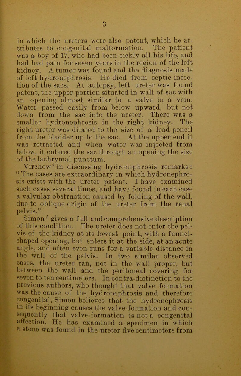 in which the ureters were also patent, which he at- tributes to congenital malformation. The patient was a boy of 17, who had been sickly all his life, and had had pain for seven years in the region of the left kidney. A tumor was found and the diagnosis made of left hydronephrosis. He died from septic infec- tion of the sacs. At autopsy, left ureter was found patent, the upper portion situated in wall of sac with an opening almost similar to a valve in a vein. Water passed easily from below upward, but not down from the sac into the ureter. There was a smaller hydronephrosis in the right kidney. The right ureter was dilated to the size of a lead pencil from the bladder up to the sac. At the upper end it was retracted and when water was injected from below, it entered the sac through an opening the size of the lachrymal punctum. Virchow4 in discussing hydronephrosis remarks: “The cases are extraordinary in which hydronephro- sis exists with the ureter patent. I have examined such cases several times, and have found in each case a valvular obstruction caused by folding of the wall, due to oblique origin of the ureter from the renal pelvis.” Simon 0 gives a full and comprehensive description of this condition. The ureter does not enter the pel- vis of the kidney at its lowest point, with a funnel- shaped opening, but enters it at the side, at an acute angle, and often even runs for a variable distance in the wall of the pelvis. In two similar observed cases, the ureter ran, not in the wall proper, but between the wall and the peritoneal covering for seven to ten centimeters. In contra-distinction to the previous authors, who thought that valve formation was the cause of the hydronephrosis and therefore congenital, Simon believes that the hydronephrosis in its beginning causes the valve-formation and con- sequently that valve-formation is not a congenital affection. lie has examined a specimen in which a stone was found in the ureter five centimeters from