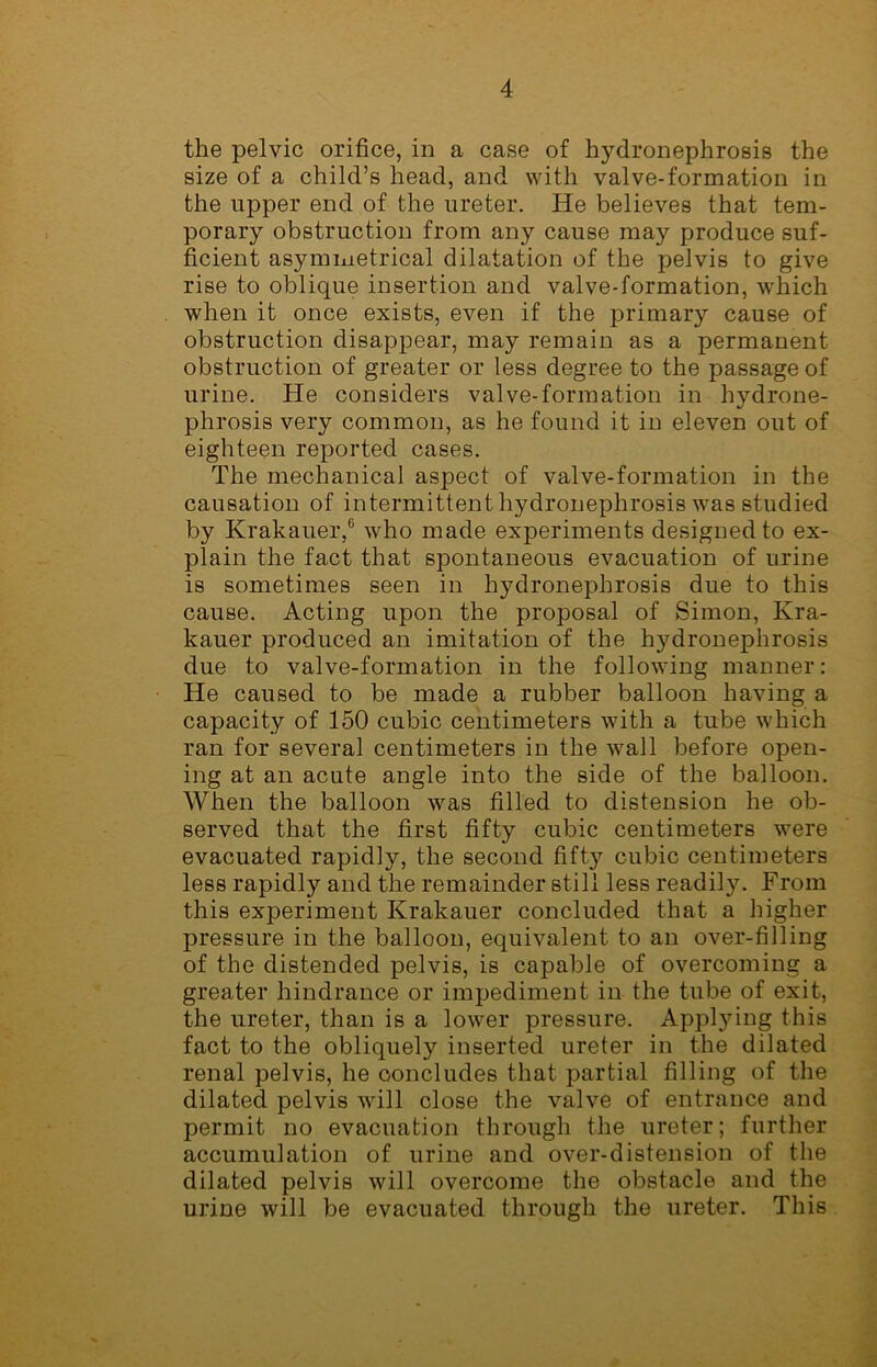 the pelvic orifice, in a case of hydronephrosis the size of a child’s head, and with valve-formation in the upper end of the ureter. He believes that tem- porary obstruction from any cause may produce suf- ficient asymmetrical dilatation of the pelvis to give rise to oblique insertion and valve-formation, which when it once exists, even if the primary cause of obstruction disappear, may remain as a permanent obstruction of greater or less degree to the passage of urine. He considers valve-formation in hydrone- phrosis very common, as he found it in eleven out of eighteen reported cases. The mechanical aspect of valve-formation in the causation of intermittent hydronephrosis was studied by Krakauer,6 who made experiments designed to ex- plain the fact that spontaneous evacuation of urine is sometimes seen in hydronephrosis due to this cause. Acting upon the proposal of Simon, Kra- kauer produced an imitation of the hydronephrosis due to valve-formation in the following manner: He caused to be made a rubber balloon having a capacity of 150 cubic centimeters with a tube which ran for several centimeters in the wall before open- ing at an acute angle into the side of the balloon. When the balloon was filled to distension he ob- served that the first fifty cubic centimeters were evacuated rapidly, the second fifty cubic centimeters less rapidly and the remainder still less readily. From this experiment Krakauer concluded that a higher pressure in the balloon, equivalent to an over-filling of the distended pelvis, is capable of overcoming a greater hindrance or impediment in the tube of exit, the ureter, than is a lower pressure. Applying this fact to the obliquely inserted ureter in the dilated renal pelvis, he concludes that partial filling of the dilated pelvis will close the valve of entrance and permit no evacuation through the ureter; further accumulation of urine and over-distension of the dilated pelvis will overcome the obstacle and the urine will be evacuated through the ureter. This