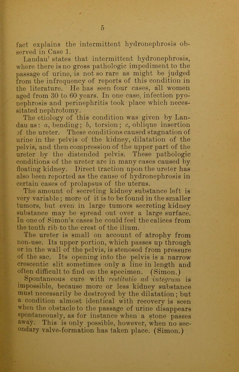 fact explains the intermittent hydronephrosis ob- served in Case 1. Landau7 states that intermittent hydronephrosis, where there is no gross pathologic impediment to the passage of urine, is not so rare as might be judged from the infrequency of reports of this condition in the literature. He has seen four cases, all women aged from 30 to 60 years. In one case, infection pyo- nephrosis and perinephritis took place which neces- sitated nephrotomy. The etiology of this condition was given by Lan- dau as: a, bending; b, torsion; c, oblique insertion of the ureter. These conditions caused stagnation of urine in the pelvis of the kidney, dilatation of the pelvis, and then compression of the upper part of the ureter by the distended pelvis. These pathologic conditions of the ureter are in many cases caused by floating kidney. Direct traction upon the ureter has also been reported as the cause of hydronephrosis in certain cases of prolapsus of the uterus. The amount of secreting kidney substance left is very variable; more of it is to be found in the smaller tumors, but even in large tumors secreting kidney substance may be spread out over a large surface. In one of Simon’s cases he could feel thecalices from the tenth rib to the crest of the ilium. The ureter is small on account of atrophy from non-use. Its upper portion, which passes up through or in the wall of the pelvis, is stenosed from pressure of the sac. Its opening into the pelvis is a narrow crescentic slit sometimes only a line in length and often difficult to find on the specimen. (Simon.) Spontaneous cure with restitutio ad integrum is impossible, because more or less kidney substance must necessarily be destroyed by the dilatation ; but a condition almost identical with recovery is seen when the obstacle to the passage of urine disappears spontaneously, as for instance when a stone passes away. This is only possible, however, when no sec- ondary valve-formation has taken place. (Simon.)