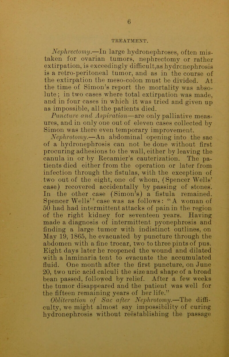 TREATMENT. Nephrectomy.—In large hydronephroses, often mis- taken for ovarian tumors, nephrectomy or rather extirpation, is exceedingly difficult,as hydronephrosis is a retro-peritoneal tumor, and as in the course of the extirpation the meso-colon must be divided. At the time of Simon’s report the mortality was abso- lute ; in two cases where total extirpation was made, and in four cases in which it was tried and given up as impossible, all the patients died. Puncture and Aspiration—are only palliative meas- ures, and in only one out of eleven cases collected by Simon was there even temporary improvement. Nephrotomy.—An abdominal opening into the sac of a hydronephrosis can not be done without first procuring adhesions to the wall, either by leaving the canula in or by Recamier’s cauterization. The pa- tients died either from the operation or later from infection through the fistulas, with the exception of two out of the eight, one of whom, (Spencer Wells’ case) recovered accidentally by passing of stones. In the other case (Simon’s) a fistula remained. Spencer Wells’8 case was as follows: “A woman of 50 had had intermittent attacks of pain in the region of the right kidney for seventeen years. Having made a diagnosis of intermittent pyonephrosis and finding a large tumor with indistinct outlines, on May 19, 1865, he evacuated by puncture through the abdomen with a fine trocar, two to three pints of pus. Eight days later he reopened the wound and dilated with a laminaria tent to evacuate the accumulated fluid. One month after the first puncture, on June 20, two uric acid calculi the size and shape of a broad bean passed, followed by relief. After a few weeks the tumor disappeared and the patient was well for the fifteen remaining years of her life.” Obliteration of Sac after Nephrotomy.—The diffi- culty, we might almost say impossibility of curing hydronephrosis without reestablishing the passage