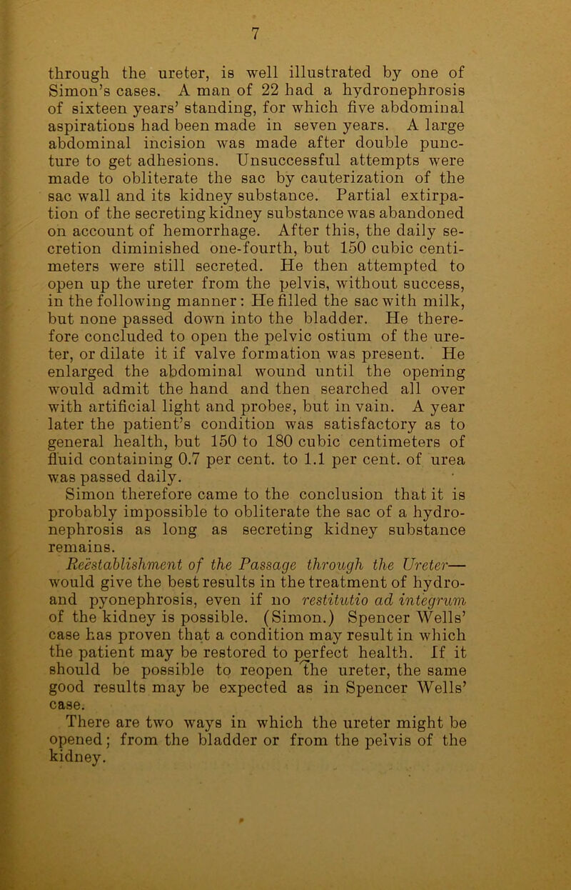 through the ureter, is well illustrated by one of Simon’s cases. A man of 22 had a hydronephrosis of sixteen years’ standing, for which five abdominal aspirations had been made in seven years. A large abdominal incision was made after double punc- ture to get adhesions. Unsuccessful attempts were made to obliterate the sac by cauterization of the sac wall and its kidney substance. Partial extirpa- tion of the secreting kidney substance was abandoned on account of hemorrhage. After this, the daily se- cretion diminished one-fourth, but 150 cubic centi- meters were still secreted. He then attempted to open up the ureter from the pelvis, without success, in the following manner : He filled the sac with milk, but none passed down into the bladder. He there- fore concluded to open the pelvic ostium of the ure- ter, or dilate it if valve formation was present. He enlarged the abdominal wound until the opening would admit the hand and then searched all over with artificial light and probes, but in vain. A year later the patient’s condition was satisfactory as to general health, but 150 to 180 cubic centimeters of fluid containing 0.7 per cent, to 1.1 per cent, of urea was passed daily. Simon therefore came to the conclusion that it is probably impossible to obliterate the sac of a hydro- nephrosis as long as secreting kidney substance remains. Reestablishment of the Passage through the Ureter— would give the best results in the treatment of hydro- and pyonephrosis, even if no restitutio ad integrum of the kidney is possible. (Simon.) Spencer Wells’ case has proven that a condition may result in which the patient may be restored to perfect health. If it should be possible to reopen the ureter, the same good results may be expected as in Spencer Wells’ case. There are two ways in which the ureter might be opened; from the bladder or from the pelvis of the kidney.