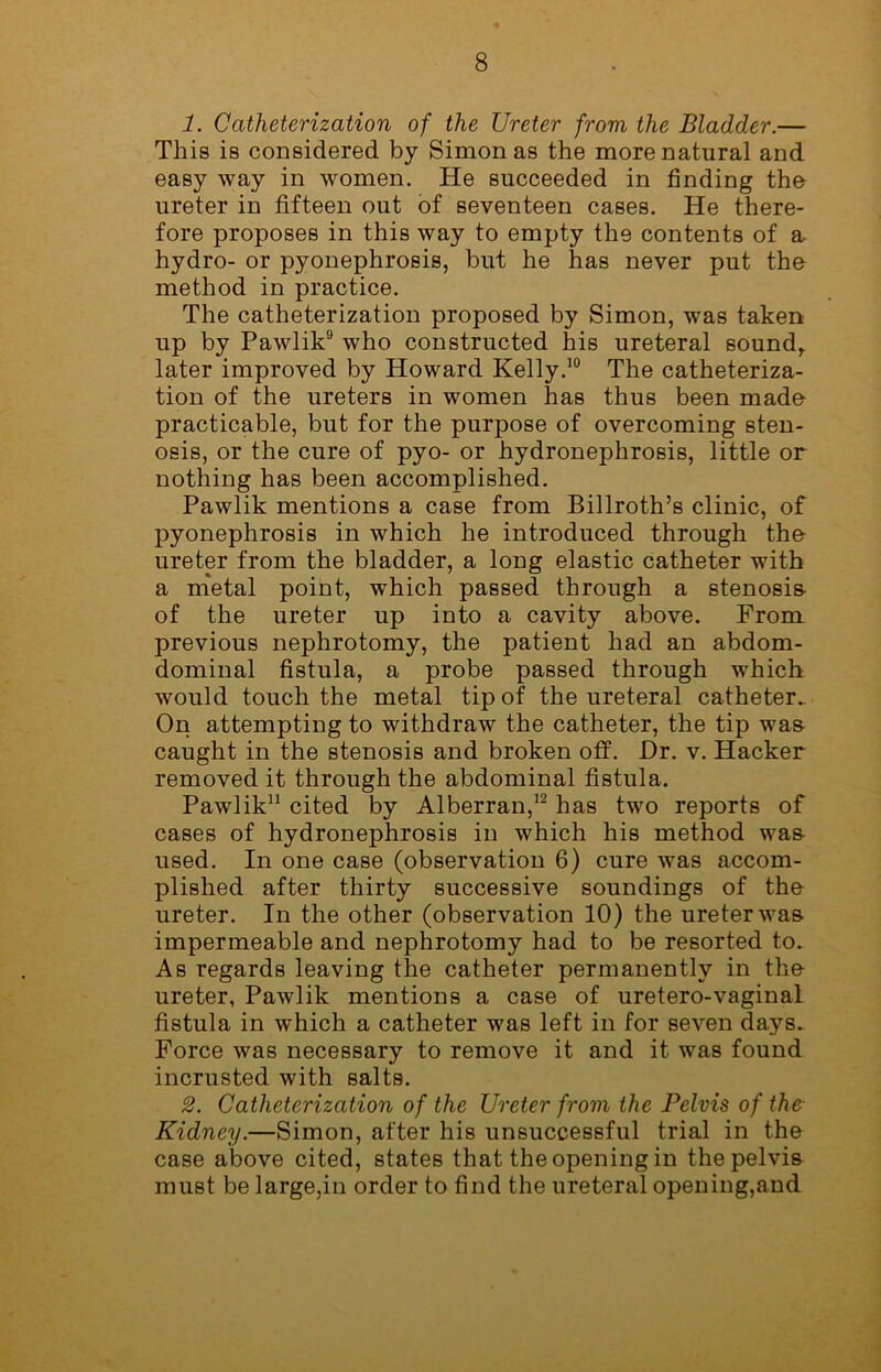 1. Catheterization of the Ureter from the Bladder.— This is considered by Simon as the more natural and easy way in women. He succeeded in finding the ureter in fifteen out of seventeen cases. He there- fore proposes in this way to empty the contents of a hydro- or pyonephrosis, but he has never put the method in practice. The catheterization proposed by Simon, was taken up by Pawlik9 who constructed his ureteral sound,, later improved by Howard Kelly.10 The catheteriza- tion of the ureters in women has thus been made practicable, but for the purpose of overcoming sten- osis, or the cure of pyo- or hydronephrosis, little or nothing has been accomplished. Pawlik mentions a case from Billroth’s clinic, of pyonephrosis in which he introduced through the ureter from the bladder, a long elastic catheter with a metal point, which passed through a stenosis- of the ureter up into a cavity above. From previous nephrotomy, the patient had an abdom- dominal fistula, a probe passed through which would touch the metal tip of the ureteral catheter. On attempting to withdraw the catheter, the tip wa& caught in the stenosis and broken off. Dr. v. Hacker removed it through the abdominal fistula. Pawlik11 cited by Alberran,12 has two reports of cases of hydronephrosis in which his method was- used. In one case (observation 6) cure was accom- plished after thirty successive soundings of the- ureter. In the other (observation 10) the ureter was. impermeable and nephrotomy had to be resorted to. As regards leaving the catheter permanently in the- ureter, Pawlik mentions a case of uretero-vaginal fistula in which a catheter was left in for seven days. Force was necessary to remove it and it was found incrusted with salts. 2. Catheterization of the Ureter from the Pelvis of the Kidney.—Simon, after his unsuccessful trial in the case above cited, states that the opening in the pelvis must be large,in order to find the ureteral opening,and