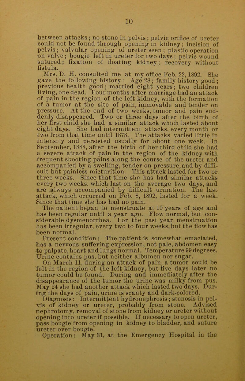 between attacks; no stone in pelvis ; pelvic orifice of ureter could not be found through opening in kidney; incision of pelvis; valvular opening of ureter seen ; plastic operation on valve; bougie left in ureter for two days ; pelvic wound sutured; fixation of floating kidney; recovery without fistula. Mrs. D. H. consulted me at my office Feb. 22, 1892. She gave the following history: Age 28; family history good; previous health good; married eight years; two children living, one dead. Four months after marriage had an attack of pain in the region of the left kidney, with the formation of a tumor at the site of pain, immovable and tender on pressure. At the end of two weeks, tumor and pain sud- denly disappeared. Two or three days after the birth of her first child she had a similar attack which lasted about eight days. She had intermittent attacks, every month or two from that time until 1878. The attacks varied little in intensity and persisted usually for about one week. In September, 1888, after the birth of her third child she had a severe attack of pain in the region of the kidney with frequent shooting pains along the course of the ureter and accompanied by a swelling, tender on pressure, and by diffi- cult but painless micturition. This attack lasted for two or three weeks. Since that time she has had similar attacks every two weeks, which last on the average two days, and are ,always accompanied by difficult urination. The last attack, which occurred on Feb. 8, 1892, lasted for a week. Since that time she has had no pain. The patient began to menstruate at 10 years of age and has been regular until a year ago. Flow normal, but con- siderable dysmenorrhea. For the past year menstruation has been irregular, every two to four weeks, but the flow has been normal. Present condition : The patient is somewhat emaciated, has a nervous suffering expression, not pale, abdomen easy to palpate, heart and lungs normal. Temperature 99 degrees. Urine contains pus, but neither albumen nor sugar. On March 11, during an attack of pain, a tumor could be felt in the region of the left kidney, but five days later no tumor could be found. During and immediately after the disappearance of the tumor the urine was milky from pus. May 24 she had another attack which lasted two days. Dur- ing the days of pain, urine is scanty and dark-colored. Diagnosis : Intermittent hydronephrosis ; stenosis in pel- vis of kidney or ureter, probably from stone. Advised nephrotomy, removal of stone from kidney or ureter without opening into ureter if possible. If necessary to open ureter, pass bougie from opening in kidney to bladder, and suture ureter over bougie. Operation: May 31, at the Emergency Hospital in the