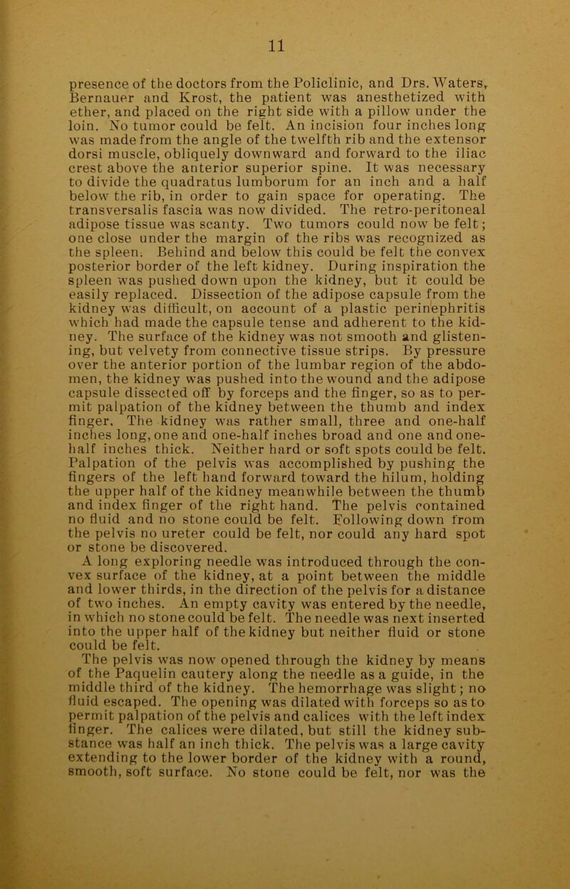 presence of the doctors from the Policlinic, and Drs. Waters, Bernauer and Krost, the patient was anesthetized with ether, and placed on the right side with a pillow under the loin. No tumor could be felt. An incision four inches long was made from the angle of the twelfth rib and the extensor dorsi muscle, obliquely downward and forward to the iliac crest above the anterior superior spine. It was necessary to divide the quadratus lumborum for an inch and a half below the rib, in order to gain space for operating. The transversalis fascia was now divided. The retro-peritoneal adipose tissue was scanty. Two tumors could now be felt; one close under the margin of the ribs was recognized as the spleen. Behind and below this could be felt the convex posterior border of the left kidney. During inspiration the spleen was pushed down upon the kidney, but it could be easily replaced. Dissection of the adipose capsule from the kidney was difficult, on account of a plastic perinephritis which had made the capsule tense and adherent to the kid- ney. The surface of the kidney was not smooth and glisten- ing, but velvety from connective tissue strips. By pressure over the anterior portion of the lumbar region of the abdo- men, the kidney was pushed into the wound and the adipose capsule dissected off by forceps and the finger, so as to per- mit palpation of the kidney between the thumb and index finger. The kidney was rather small, three and one-half inches long, one and one-half inches broad and one and one- half inches thick. Neither hard or soft spots could be felt. Palpation of the pelvis was accomplished by pushing the fingers of the left hand forward toward the hilum, holding the upper half of the kidney meanwhile between the thumb and index finger of the right hand. The pelvis contained no fluid and no stone could be felt. Following down from the pelvis no ureter could be felt, nor could any hard spot or stone be discovered. A long exploring needle was introduced through the con- vex surface of the kidney, at a point between the middle and lower thirds, in the direction of the pelvis for a distance of two inches. An empty cavity was entered by the needle, in which no stone could be felt. The needle was next inserted into the upper half of the kidney but neither fluid or stone could be felt. The pelvis was now opened through the kidney by means of the Paquelin cautery along the needle as a guide, in the middle third of the kidney. The hemorrhage was slight; no fluid escaped. The opening was dilated with forceps so as to permit palpation of the pelvis and calices with the left index linger. The calices were dilated, but still the kidney sub- stance was half an inch thick. The pelvis was a large cavity extending to the lower border of the kidney with a round, smooth, soft surface. No stone could be felt, nor was the