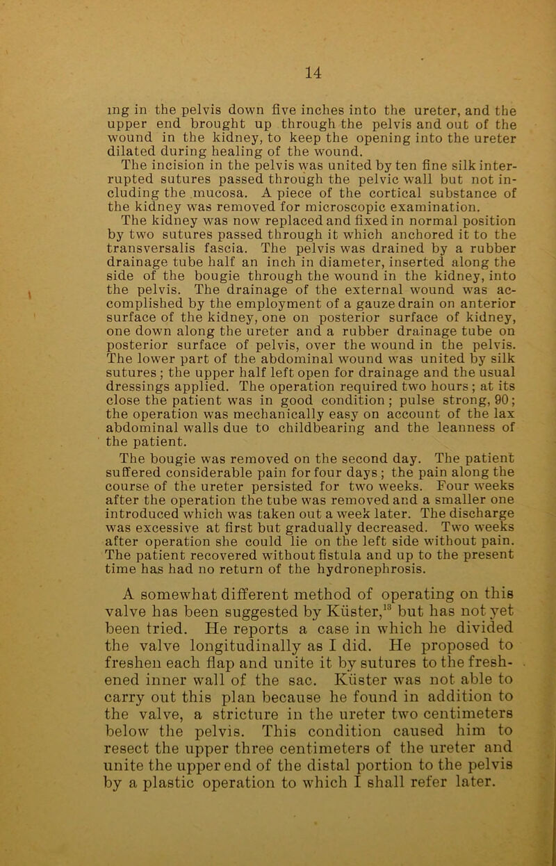 mg in the pelvis down five inches into the ureter, and the upper end brought up through the pelvis and out of the wound in the kidney, to keep the opening into the ureter dilated during healing of the wound. The incision in the pelvis was united by ten fine silk inter- rupted sutures passed through the pelvic wall but not in- cluding the mucosa. A piece of the cortical substance of the kidney was removed for microscopic examination. The kidney was now replaced and fixed in normal position by two sutures passed through it which anchored it to the transversalis fascia. The pelvis was drained by a rubber drainage tube half an inch in diameter, inserted along the side of the bougie through the wound in the kidney, into the pelvis. The drainage of the external wound was ac- complished by the employment of a gauze drain on anterior surface of the kidney, one on posterior surface of kidney, one down along the ureter and a rubber drainage tube on posterior surface of pelvis, over the wound in the pelvis. The lower part of the abdominal wound was united by silk sutures ; the upper half left open for drainage and the usual dressings applied. The operation required two hours ; at its close the patient was in good condition; pulse strong, 90; the operation was mechanically easy on account of the lax abdominal walls due to childbearing and the leanness of the patient. The bougie was removed on the second day. The patient suffered considerable pain for four days ; the pain along the course of the ureter persisted for two weeks. Four weeks after the operation the tube was removed and a smaller one introduced which was taken out a week later. The discharge was excessive at first but gradually decreased. Two weeks after operation she could lie on the left side without pain. The patient recovered without fistula and up to the present time has had no return of the hydronephrosis. A somewhat different method of operating on this valve has been suggested by Kiister,13 but has not yet been tried. He reports a case in which he divided the valve longitudinally as I did. He proposed to freshen each flap and unite it by sutures to the fresh- ened inner wall of the sac. Kiister was not able to carry out this plan because he found in addition to the valve, a stricture in the ureter two centimeters below the pelvis. This condition caused him to resect the upper three centimeters of the ureter and unite the upper end of the distal portion to the pelvis by a plastic operation to which I shall refer later.