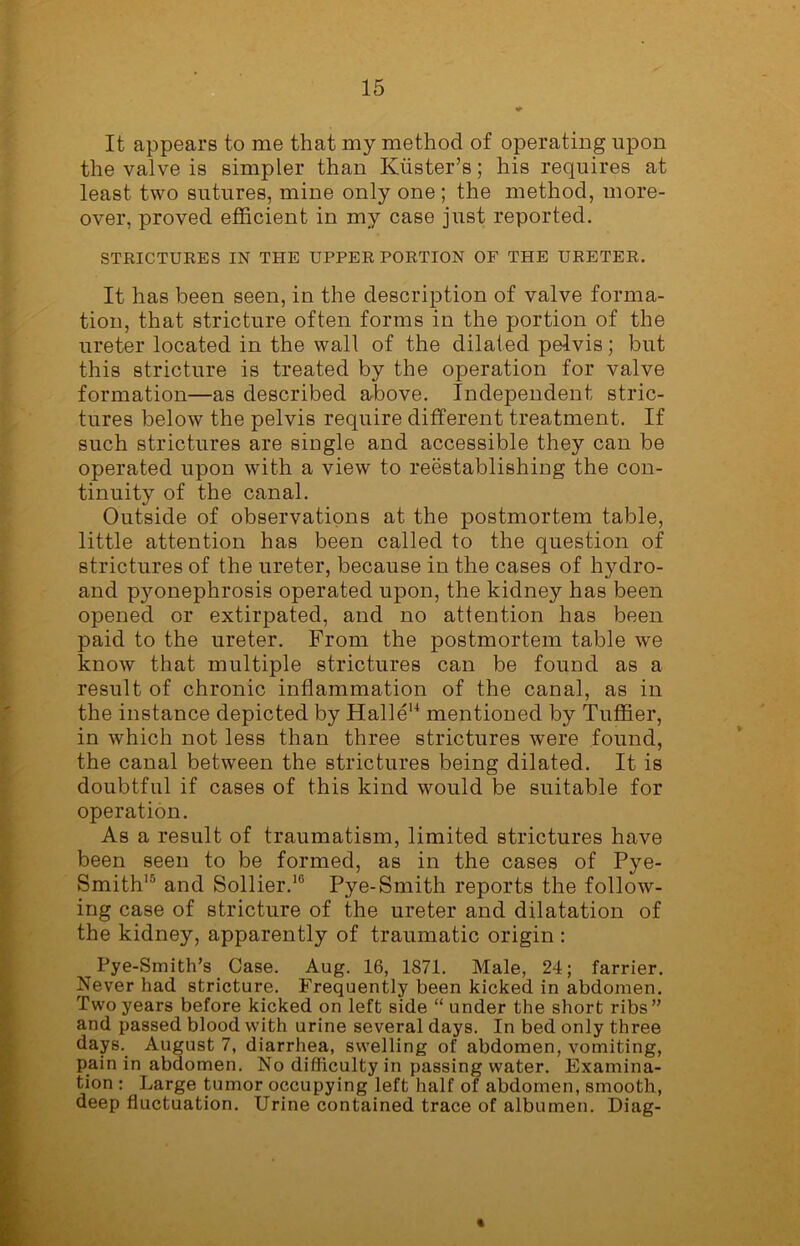 It appears to me that my method of operating upon the valve is simpler than Kiister’s; his requires at least two sutures, mine only one ; the method, more- over, proved efficient in my case just reported. STRICTURES IN THE UPPER PORTION OF THE URETER. It has been seen, in the description of valve forma- tion, that stricture often forms in the portion of the ureter located in the wall of the dilated pelvis; but this stricture is treated by the operation for valve formation—as described above. Independent stric- tures below the pelvis require different treatment. If such strictures are single and accessible they can be operated upon with a view to reestablishing the con- tinuity of the canal. Outside of observations at the postmortem table, little attention has been called to the question of strictures of the ureter, because in the cases of hydro- and pyonephrosis operated upon, the kidney has been opened or extirpated, and no attention has been paid to the ureter. From the postmortem table we know that multiple strictures can be found as a result of chronic inflammation of the canal, as in the instance depicted by Halle14 mentioned by Tuffier, in which not less than three strictures were found, the canal between the strictures being dilated. It is doubtful if cases of this kind would be suitable for operation. As a result of traumatism, limited strictures have been seen to be formed, as in the cases of Pye- Smith15 and Sollier.10 Pye-Smith reports the follow- ing case of stricture of the ureter and dilatation of the kidney, apparently of traumatic origin : Pye-Smith’s Case. Aug. 16, 1871. Male, 24; farrier. Never had stricture. Frequently been kicked in abdomen. Two years before kicked on left side “ under the short ribs” and passed blood with urine several days. In bed only three days. August 7, diarrhea, swelling of abdomen, vomiting, pain in abdomen. No difficulty in passing water. Examina- tion : Large tumor occupying left half of abdomen, smooth, deep fluctuation. Urine contained trace of albumen. Diag- «