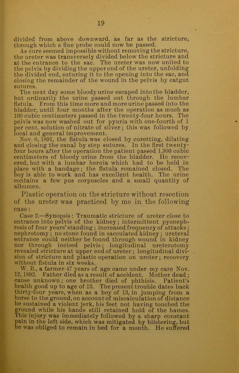 divided from above downward, as far as the stricture, through which a fine probe could now be passed. As cure seemed impossible without removing the stricture, the ureter was transversely divided below the stricture and at the entrance to the sac. The ureter was now united to the pelvis by dividing the upper end of the ureter, unfolding the divided end, suturing it to the opening into the sac, and closing the remainder of the wound in the pelvis by catgut sutures. The next day some bloody urine escaped into the bladder, but ordinarily the urine passed out through the lumbar fistula. From this time more and more urine passed into the bladder, until four months after the operation as much as 100 cubic centimeters passed in the twenty-four hours. The pelvis was now washed out for pyuria with one-fourth of 1 per cent, solution of nitrate of silver ; this was followed by local and general improvement. Nov. 6,1891, the fistula was closed by curetting, dilating and closing the canal by step sutures. In the first twenty- four hours after the operation the patient passed 1,300 cubic centimeters of bloody urine from the bladder. He recov- ered, but with a lumbar hernia which had to be held in place with a bandage; the fistula remained closed. The boy is able to work and has excellent health. The urine contains a few pus corpuscles and a small quantity of albumen. Plastic operation on the stricture without resection of the ureter was practiced by me in the following case: Case 2.—Synopsis: Traumatic stricture of ureter close to entrance into pelvis of the kidney; intermittent pyoneph- rosis of four years’standing ; increased frequency of attacks; nephrotomy; no stone found in sacculated kidney ; ureteral entrance could neither be found through wound in kidney nor through incised pelvis; longitudinal ureterotomy revealed stricture at upper end of ureter ; longitudinal divi- sion of stricture and plastic operation on ureter; recovery without fistula in six weeks. W. B., a farmer 47 years of age came under my care Nov. 12,1892. Father died as a result of accident. Mother dead ; cause unknown ; one brother died of phthisis. Patient’s health good up to age of 13. The present trouble dates back thirty-four years, when as a boy of 13, in jumping from a horse to the ground, on account of miscalculation of distance he sustained a violent jerk, his feet not having touched the ground while his hands still retained hold of the hames. This injury was immediately followed by a sharp constant pain in the left side, which was mitigated by blistering, but he was obliged to remain in bed for a month. He suffered