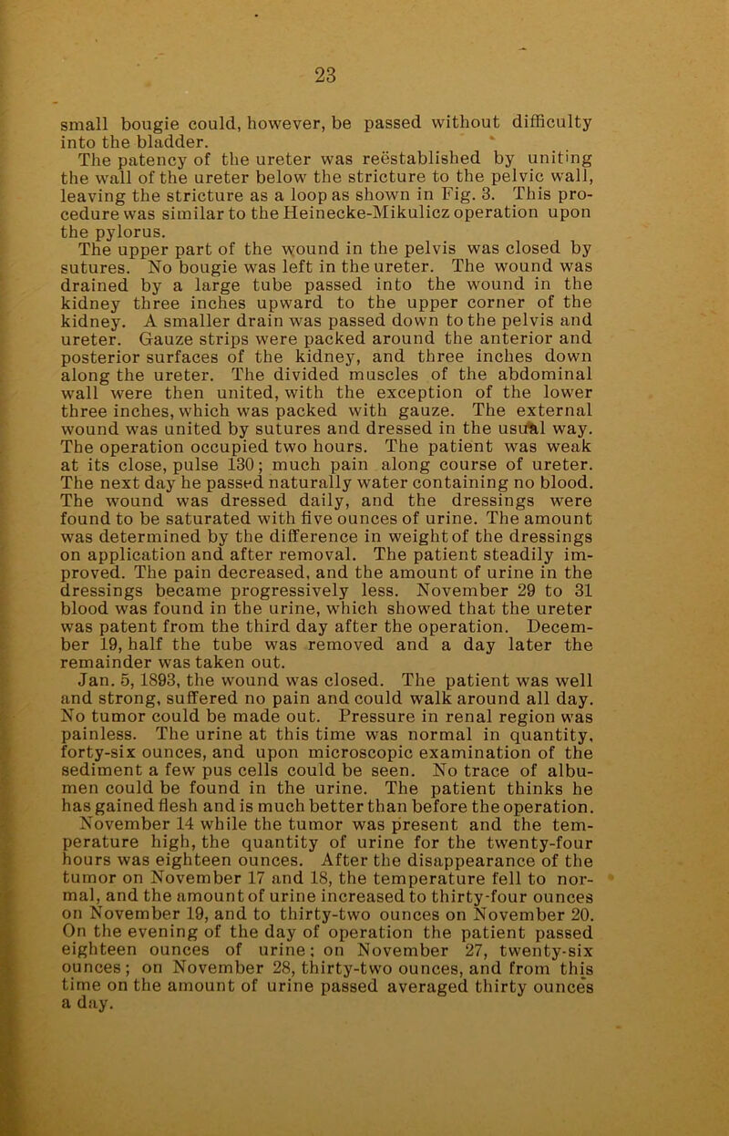 small bougie could, however, be passed without difficulty into the bladder. The patency of the ureter was reestablished by uniting the wall of the ureter below the stricture to the pelvic wall, leaving the stricture as a loop as shown in Fig. 3. This pro- cedure was similar to the Heinecke-Mikulicz operation upon the pylorus. The upper part of the wound in the pelvis was closed by sutures. No bougie was left in the ureter. The wound was drained by a large tube passed into the wound in the kidney three inches upward to the upper corner of the kidney. A smaller drain was passed down to the pelvis and ureter. Gauze strips were packed around the anterior and posterior surfaces of the kidney, and three inches down along the ureter. The divided muscles of the abdominal wall were then united, with the exception of the lower three inches, which was packed with gauze. The external wound was united by sutures and dressed in the usual way. The operation occupied two hours. The patient was weak at its close, pulse 130; much pain along course of ureter. The next day he passed naturally water containing no blood. The wound was dressed daily, and the dressings were found to be saturated with five ounces of urine. The amount was determined by the difference in weight of the dressings on application and after removal. The patient steadily im- proved. The pain decreased, and the amount of urine in the dressings became progressively less. November 29 to 31 blood was found in the urine, which showed that the ureter was patent from the third day after the operation. Decem- ber 19, half the tube was removed and a day later the remainder was taken out. Jan. 5,1893, the wound was closed. The patient was well and strong, suffered no pain and could walk around all day. No tumor could be made out. Pressure in renal region was painless. The urine at this time was normal in quantity, forty-six ounces, and upon microscopic examination of the sediment a few pus cells could be seen. No trace of albu- men could be found in the urine. The patient thinks he has gained flesh and is much better than before the operation. November 14 while the tumor was present and the tem- perature high, the quantity of urine for the twenty-four hours was eighteen ounces. After the disappearance of the tumor on November 17 and 18, the temperature fell to nor- mal, and the amount of urine increased to thirty-four ounces on November 19, and to thirty-two ounces on November 20. On the evening of the day of operation the patient passed eighteen ounces of urine: on November 27, twenty-six ounces; on November 28, thirty-two ounces, and from this time on the amount of urine passed averaged thirty ounces a day.