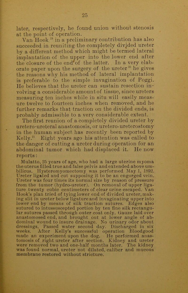 later, respectively, he found union without stenosis at the point of operation. Van Hook 19 in a preliminary contribution has also succeeded in reuniting the completely divided ureter by a different method which might be termed lateral implantation of the upper into the lower end after the closure of the end*of the latter. In a very elab- orate paper upon the surgery of the ureter20 he gives the reasons why his method of lateral implantation is preferable to the simple invagination of Poggi. He believes that the ureter can sustain resection in- volving a considerable amount of tissue, since ureters measuring ten inches while in situ will easily meas- ure twelve to fourteen inches when removed, and he further remarks that traction on the divided ends, is probably admissible to a very considerable extent. The first reunion of a completely divided ureter by uretero-ureteral anastomosis, or uretero-ureterostomy in the human subject has recently been reported by Kelly.21 Eight years ago his attention was called to the danger of cutting a ureter during operation for an abdominal tumor which had displaced it. He now reports: Mulatto, 25 years of age, who had a large uterine myoma the uterus filled true and false pelvis and extended above um- bilicus. Hysteromyomectomy was performed May 1, 1892. Ureter ligated and cut supposing it to be an engorged vein. Ureter was four times its normal size by reason of pressure from the tumor (hydro-ureter). On removal of upper liga- ture twenty cubic centimeters of clear urine escaped. Van Hook’s plan tried of tying lower end of divided ureter, mak- ing slit in ureter below ligature and invaginating upper into lower end by means of silk traction sutures. Edges also sutured to intussuscepted portion by ten fine silk rectangu- lar sutures passed through outer coat only. Gauze laid over anastomosed end, and brought out at lower angle of ab- dominal wound to insure drainage. No urinary odor about dressings. Passed water second day. Discharged in six weeks. After Kelly’s successful operation Bloodgood made an experiment upon the dog. He performed anas- tomosis of right ureter after section. Kidney and ureter were removed two and one-half months later. The kidney was found normal, ureter not dilated, caliber and mucous membrane restored without stricture.