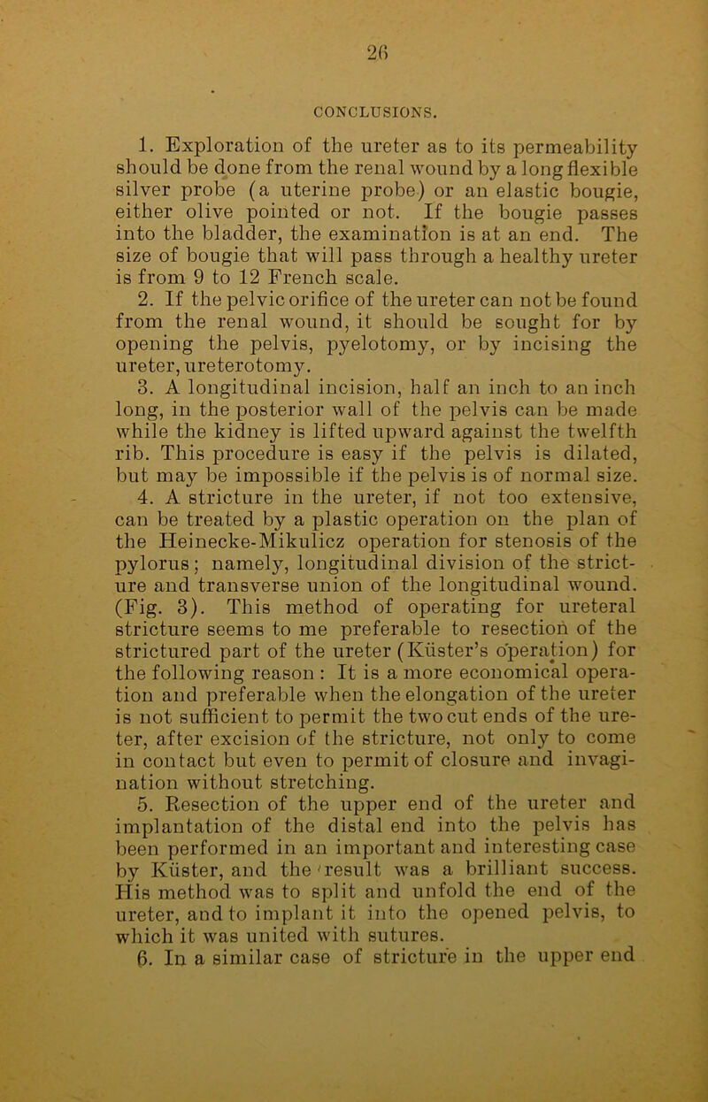 CONCLUSIONS. 1. Exploration of the ureter as to its permeability should be done from the renal wound by a long flexible silver probe (a uterine probe) or an elastic bougie, either olive pointed or not. If the bougie passes into the bladder, the examination is at an end. The size of bougie that will pass through a healthy ureter is from 9 to 12 French scale. 2. If the pelvic orifice of the ureter can not be found from the renal wound, it should be sought for by opening the pelvis, pyelotomy, or by incising the ureter, ureterotomy. 3. A longitudinal incision, half an inch to an inch long, in the posterior wall of the pelvis can be made while the kidney is lifted upward against the twelfth rib. This procedure is easy if the pelvis is dilated, but may be impossible if the pelvis is of normal size. 4. A stricture in the ureter, if not too extensive, can be treated by a plastic operation on the plan of the Heinecke-Mikulicz operation for stenosis of the pylorus ; namely, longitudinal division of the strict- ure and transverse union of the longitudinal wound. (Fig. 3). This method of operating for ureteral stricture seems to me preferable to resection of the strictured part of the ureter (Ktister’s operation) for the following reason : It is a more economical opera- tion and preferable when the elongation of the ureter is not sufficient to permit the two cut ends of the ure- ter, after excision of the stricture, not only to come in contact but even to permit of closure and invagi- nation without stretching. 5. Resection of the upper end of the ureter and implantation of the distal end into the pelvis has been performed in an important and interesting case by Krister, and the ■'result was a brilliant success. Flis method was to split and unfold the end of the ureter, and to implant it into the opened pelvis, to which it was united with sutures. 6. In a similar case of stricture in the upper end