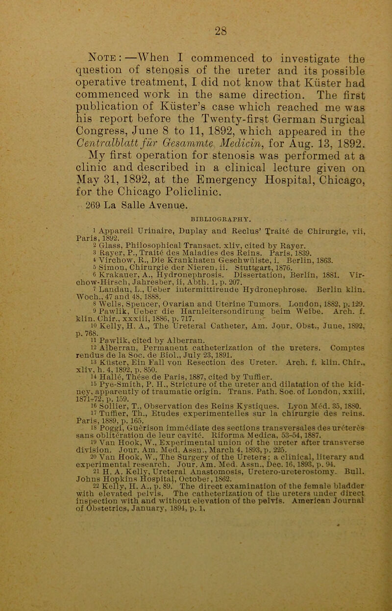 Note : —When I commenced to investigate the question of stenosis of the ureter and its possible operative treatment, I did not know that Kiister had commenced work in the same direction. The first publication of Kiister’s case which reached me was his report before the Twenty-first German Surgical Congress, June 8 to 11, 1892, which appeared in the Centralblatt fur Gesammte Medicin, for Aug. 13, 1892. My first operation for stenosis was performed at a clinic and described in a clinical lecture given on May 31, 1892, at the Emergency Hospital, Chicago, for the Chicago Policlinic. 269 La Salle Avenue. BIBLIOGRAPHY. 1 Appareil Urinaire, Duplay and Reclus’ Trait6 de Chirurgie, vii, Paris, 1892. 2 Glass, Philosophical Transact, xliv, cited by Rayer. 3 Rayer, P., Trait6 des Maladies des Reins. Paris, 1839. i Virchow, R., Die Krankhaten Geschwiilste, i. Berlin, 1863. a Simon, Chirurgie der Nieren, ii. Stuttgart, 1876. 6 Krakauer, A., Hydronephrosis. Dissertation, Berlin, 1881. Vir- chow-Hirsch, Jahresber, ii, Abth. 1, p. 207. i Landau, L., Ueber intermittireude Hydronephrose. Berlin klin. Woch., 47 and 48,1888. s Wells, Spencer, Ovarian and Uterine Tumors. London, 1882, p. 129. 9 Pawlik, Ueber die Harnleitersondirung beim Weibe. Arch. f. klin. Chir., xxxiii, 1886, p. 717. 10 Kelly, H. A., The Ureteral Catheter, Am. Jour. Obst., June, 1892, p. 768. u Pawlik, cited by Alberran. 12 Alberran, Permanent catheterization of the ureters. Comptes rendus de la Soc. de Biol., July 23,1891. 13 Kiister, Ein Fall von Resection des Ureter. Arch. f. klin. Chir., xliv, h. 4,1892, p. 850. u Hall6, These de Paris, 1887, cited by Tuffier. io Pye-Smith, P. PI., Stricture of the ureter and dilatation of the kid- nev, apparently of traumatic origin. Trans. Path. Soc. of London, xxiii, 1S71-72,p. 159. it Sollier, T., Observation des Reins Kystiques. Lyon Med. 35,18S0. it Tuffier, Th., Etudes experimentelles sur la chirurgie des reins. Paris, 1889, p. 165. is Poggi, Gucrison immediate des sections transversales des ureter^s sans obliteration de leur cavitO. Riforma M edica, 53-54,1887. id Van Hook, W., Experimental union of the ureter after transverse division. Jour. Am. Med. Assn., March 4,1893, p. 225. 20 Van Hook, W., The Surgery of the Ureters; a clinical, literary and experimental research. Jour. Am. Med. Assn., Dec. 16,1893, p. 94. 21 H. A. Kelly, Ureteral Anastomosis, Uretero-ureterostomy. Bull. Johns Hopkins Hospital, October, 1862. 22 Kelly, H. A., p. 89.' The direct examination of the female bladder with elevated pelvis. The catheterization of the ureters under direct inspection with and without elevation of the pelvis. American Journal of Obstetrics, January, 1894, p. 1,