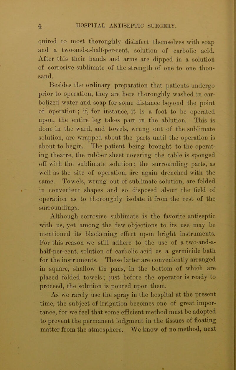 quired to most thoroughly disinfect themselves with soap and a two-and-a-half-per-cent. solution of carbolic acid. After this their hands and arms are dipped in a solution of corrosive sublimate of the strength of one to one thou- sand. Besides the ordinary preparation that patients undergo prior to operation, they are here thoroughly washed in car- bolized water and soap for some distance beyond the point of operation; if, for instance, it is a foot to be operated upon, the entire leg takes part in the ablution. This is done in the ward, and towels, wrung out of the sublimate solution, are wrapped about the parts until the operation is about to begin. The patient being brought to the operat- ing theatre, the rubber sheet covering the table is sponged off with the sublimate solution ; the surrounding parts, as well as the site of operation, are again drenched with the same. Towels, wrung out of sublimate solution, are folded in convenient shapes and so disposed about the field of operation as to thoroughly isolate it from the rest of the surroundings. Although corrosive sublimate is the favorite antiseptic with us, yet among the few objections to its use may be mentioned its blackening effect upon bright instruments. For this reason we still adhere to the use of a two-and-a- half-per-cent. solution of carbolic acid as a germicide bath for the instruments. These latter are conveniently arranged in square, shallow tin pans, in the bottom of which are placed folded towels; just before the operator is ready to proceed, the solution is poured upon them. As we rarely use the spray in the hospital at the present time, the subject of irrigation becomes one of great impor- tance, for we feel that some efficient method must be adopted to prevent the permanent lodgment in the tissues of floating matter from the atmosphere. We know of no method, next