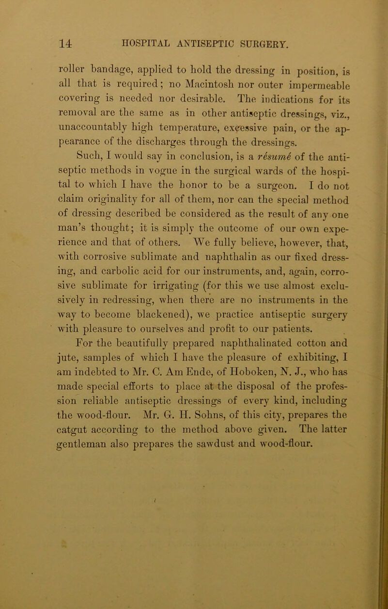 roller bandage, applied to hold the dressing in position, is all that is required; no Macintosh nor outer impermeable covering is needed nor desirable. The indications for its removal are the same as in other antiseptic dressings, viz., unaccountably high temperature, excessive pain, or the ap- pearance of the discharges through the dressings. Such, I would say in conclusion, is a resume of the anti- septic methods in vogue in the surgical wards of the hospi- tal to which I have the honor to be a surgeon. I do not claim originality for all of them, nor can the special method of dressing described be considered as the result of any one man’s thought; it is simply the outcome of our own expe- rience and that of others. We fully believe, however, that, with corrosive sublimate and uaphthalin as our fixed dress- ing, and carbolic acid for our instruments, and, again, corro- sive sublimate for irrigating (for this we use almost exclu- sively in redressing, when there are no instruments in the way to become blackened), we practice antiseptic surgery with pleasure to ourselves and profit to our patients. For the beautifully prepared naphthalinated cotton and jute, samples of which I have the pleasure of exhibiting, I am indebted to Mr. C. Am Elide, of Hoboken, N. J., who has made special efforts to place at the disposal of the profes- sion reliable antiseptic dressings of every kind, including the wood-flour. Mr. G. H. Sohns, of this city, prepares the catgut according to the method above given. The latter gentleman also prepares the sawdust and wood-flour.