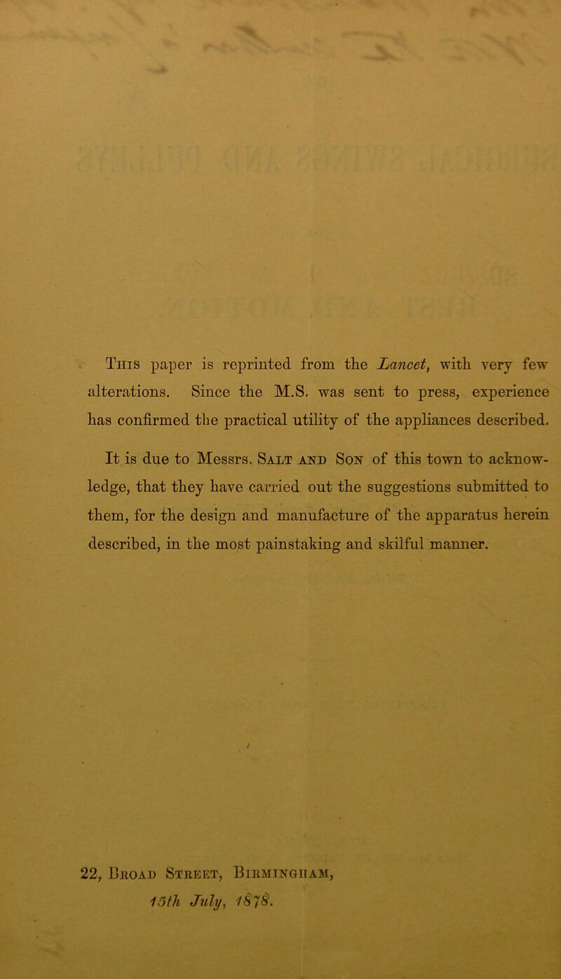 This paper is reprinted from the Lancet, with very few alterations. Since the M.S, was sent to press, experience has confirmed tbe practical utility of the appliances described. It is due to Messrs. Salt and Son of this town to acknow- ledge, that they have carried out the suggestions submitted to them, for the design and manufacture of the apparatus herein described, in the most painstaking and skilful manner. 22, Broad Street, Birmingham, 15th July, 1$7$.