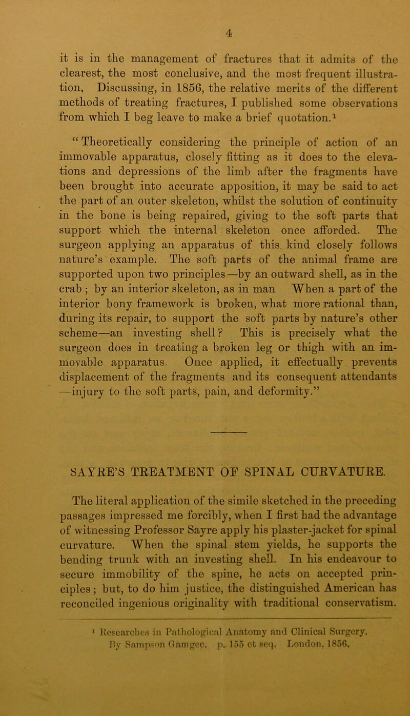 it is in the management of fractures that it admits of the clearest, the most conclusive, and the most frequent illustra- tion, Discussing, in 1856, the relative merits of the different methods of treating fractures, I published some observations from which I beg leave to make a brief quotation.1 “ Theoretically considering the principle of action of an immovable apparatus, closely fitting as it does to the eleva- tions and depressions of the limb after the fragments have been brought into accurate apposition, it may be said to act the part of an outer skeleton, whilst the solution of continuity in the bone is being repaired, giviug to the soft parts that support which the internal skeleton once afforded. The surgeon applying an apparatus of this kind closely follows nature’s example. The soft parts of the animal frame are supported upon two principles—by an outward shell, as in the crab ; by an interior skeleton, as in man When a part of the interior bony framework is broken, what more rational than, during its repair, to support the soft parts by nature’s other scheme—an investing shell ? This is precisely what the surgeon does in treating a broken leg or thigh with an im- movable apparatus. Once applied, it effectually prevents displacement of the fragments aud its consequent attendants —injury to the soft parts, pain, and deformity.” SAYRE’S TREATMENT OE SPINAL CURVATURE. The literal application of the simile sketched in the preceding passages impressed me forcibly, when I first had the advantage of witnessing Professor Sayre apply his plaster-jacket for spinal curvature. When the spinal stem yields, he supports the bending trunk with an investing shell. In his endeavour to secure immobility of the spine, he acts on accepted prin- ciples ; but, to do him justice, the distinguished American has reconciled ingenious originality with traditional conservatism. 1 Researches in Pathological Anatomy and Clinical Surgery. P»y Sampson Oamgcc. p. loo ct scq. London, 185G.