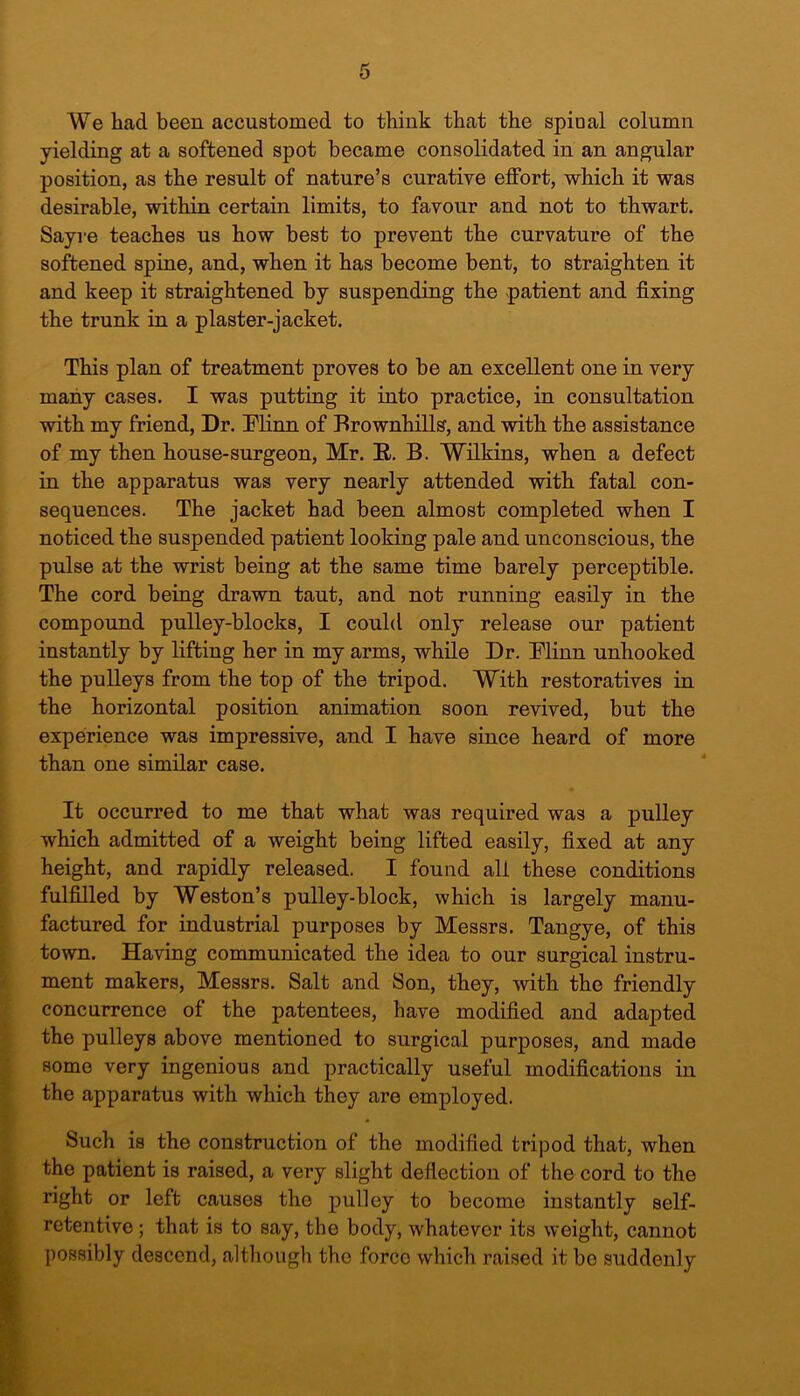 We had been accustomed to think that the spinal column yielding at a softened spot became consolidated in an angular position, as the result of nature’s curative effort, which it was desirable, within certain limits, to favour and not to thwart. Sayre teaches us how best to prevent the curvature of the softened spine, and, when it has become bent, to straighten it and keep it straightened by suspending the patient and fixing the trunk in a plaster-jacket. This plan of treatment proves to be an excellent one in very many cases. I was putting it into practice, in consultation with my friend, Dr. Minn of Brownhills, and with the assistance of my then house-surgeon, Mr. R. B. Wilkins, when a defect in the apparatus was very nearly attended with fatal con- sequences. The jacket had been almost completed when I noticed the suspended patient looking pale and unconscious, the pulse at the wrist being at the same time barely perceptible. The cord being drawn taut, and not running easily in the compound pulley-blocks, I could only release our patient instantly by lifting her in my arms, while Dr. Minn unhooked the pulleys from the top of the tripod. With restoratives in the horizontal position animation soon revived, but the experience was impressive, and I have since heard of more than one similar case. It occurred to me that what was required was a pulley which admitted of a weight being lifted easily, fixed at any height, and rapidly released. I found all these conditions fulfilled by Weston’s pulley-block, which is largely manu- factured for industrial purposes by Messrs. Tangye, of this town. Having communicated the idea to our surgical instru- ment makers, Messrs. Salt and Son, they, with the friendly concurrence of the patentees, have modified and adapted the pulleys above mentioned to surgical purposes, and made some very ingenious and practically useful modifications in the apparatus with which they are employed. Such is the construction of the modified tripod that, when the patient is raised, a very slight deflection of the cord to the right or left causes the pulley to become instantly self- retentive ; that is to say, the body, whatever its weight, cannot possibly descend, although the forco which raised it be suddenly