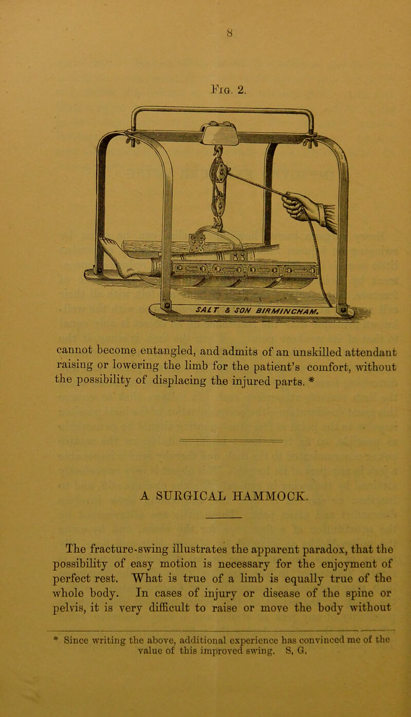 Pig. 2. cannot become entangled, and admits of an unskilled attendant raising or lowering the limb for the patient’s comfort, without the possibility of displacing the injured parts. # A SUllGrICAL HAMMOCK. The fracture-swing illustrates the apparent paradox, that the possibility of easy motion is necessary for the enjoyment of perfect rest. What is true of a limb is equally true of the whole body. In cases of injury or disease of the spine or pelvis, it is very difficult to raise or move the body without * Since writing the above, additional experience has convinced me of the value of this improved swing. S, G.