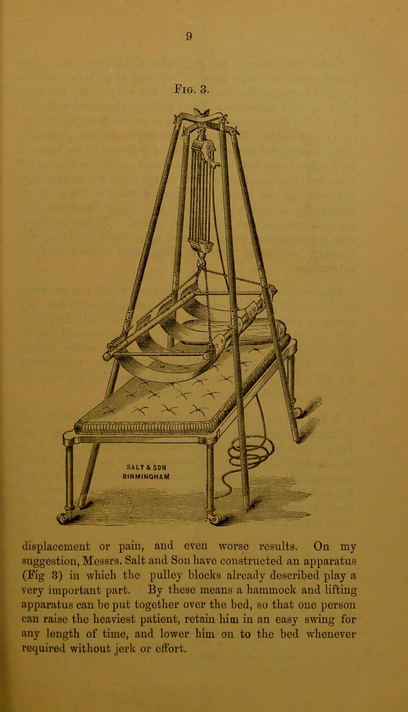 displacement or pain, and even worse results. On my suggestion, Messrs. Salt and Son have constructed an apparatus (Fig 3) in which the pulley blocks already described play a very important part. By these means a hammock and lifting- apparatus can be put together over the bed, so that one person can raise the heaviest patient, retain him in an easy swing for any length of time, and lower him on to the bed whenever required without jerk or effort.