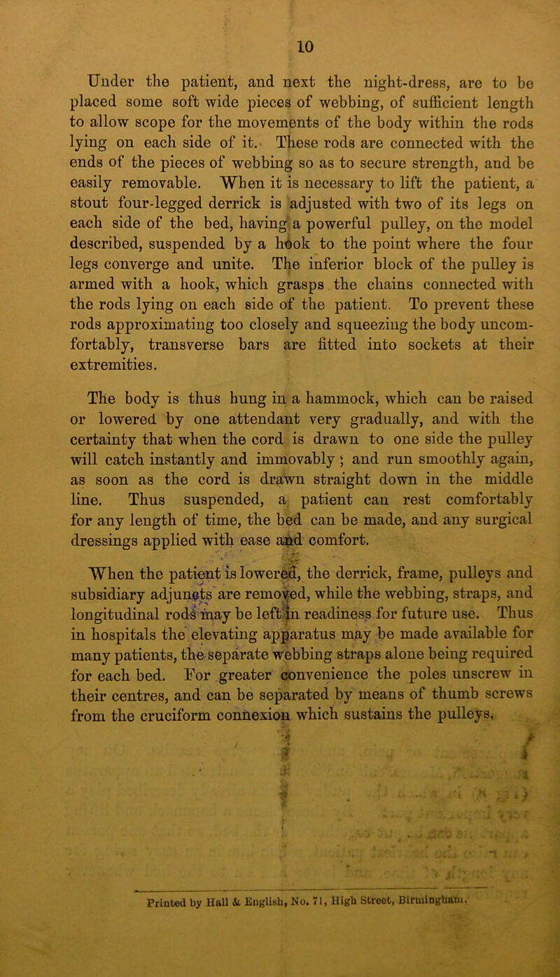 Under the patient, and next the night-dress, are to be placed some soft wide pieces of webbing, of sufficient length to allow scope for the movements of the body within the rods lying on each side of it. These rods are connected with the ends of the pieces of webbing so as to secure strength, and be easily removable. When it is necessary to lift the patient, a stout four-legged derrick is adjusted with two of its legs on each side of the bed, having a powerful pulley, on the model described, suspended by a hook to the point where the four legs converge and unite. The inferior block of the pulley is armed with a hook, which grasps the chains connected with the rods lying on each side of the patient. To prevent these rods approximating too closely and squeezing the body uncom- fortably, transverse bars are fitted into sockets at their extremities. The body is thus hung in a hammock, which can be raised or lowered by one attendant very gradually, and with the certainty that when the cord is drawn to one side the pulley will catch instantly and immovably ; and run smoothly again, as soon as the cord is drawn straight down in the middle line. Thus suspended, a patient can rest comfortably for any length of time, the bed can be made, and any surgical dressings applied with ease and comfort. ' *VT When the patient is lowered, the derrick, frame, pulleys and subsidiary adjuncts are removed, while the webbing, straps, and longitudinal rodiinay be left in readiness for future use. Thus in hospitals the elevating apparatus may be made available for many patients, the separate webbing straps alone being required for each bed. For greater convenience the poles unscrew in their centres, and can be separated by means of thumb screws from the cruciform connexion which sustains the pulleys. | . i; .. • ni ,* Printed by Hall & English, No. 71, High Street, Birmingham.