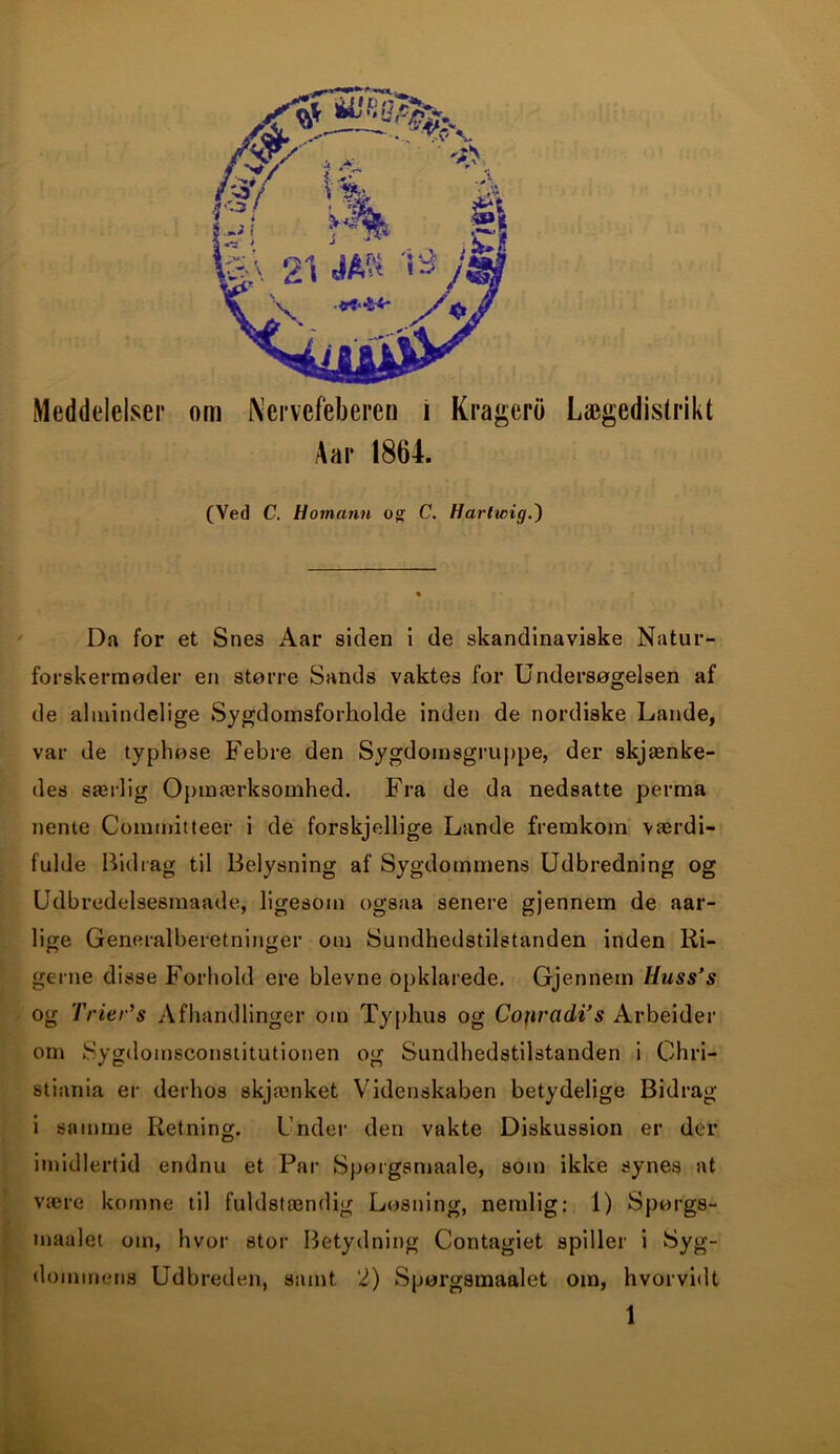 Meddelelser (Ved C. Homann og C. Hartwig.') Da for et Snes Aar siden i de skandinaviske Natur- forskermøder en større Sands vaktes for Undersøgelsen af de almindelige Sygdomsforholde inden de nordiske Lande, var de typhøse Febre den Sygdomsgruppe, der skjænke- des særlig Opmærksomhed. Fra de da nedsatte perma neme Coinmitteer i de forskjedlige Lande fremkom værdi- fulde Bidrag til Belysning af Sygdommens Udbredning og Udbredelsesmaade, ligesom ogsaa senere gjennem de aar- lige Generalberetninger om Sundhedstilstanden inden Ri- gerne disse Forhold ere bievne opklarede. Gjennem Huss’s og Trier’s Afhandlinger om Typhus og Conradi’s Arbeider om Sygdomsconstitutionen og Sundhedstilstanden i Chri- stiania er derhos skjænket Videnskaben betydelige Bidrag i samme Retning. Under den vakte Diskussion er der imidlertid endnu et Par Spørgsmaale, soin ikke synes at være komne til fuldstændig Løsning, nemlig: 1) Spørgs- maalet om, hvor stor Betydning Contagiet spiller i Byg- dommens Udbreden, samt 2) Spørgsmaalet om, hvorvidt 1 om Nervefeberen i Kragero Lægedistrikt Aar 1864.