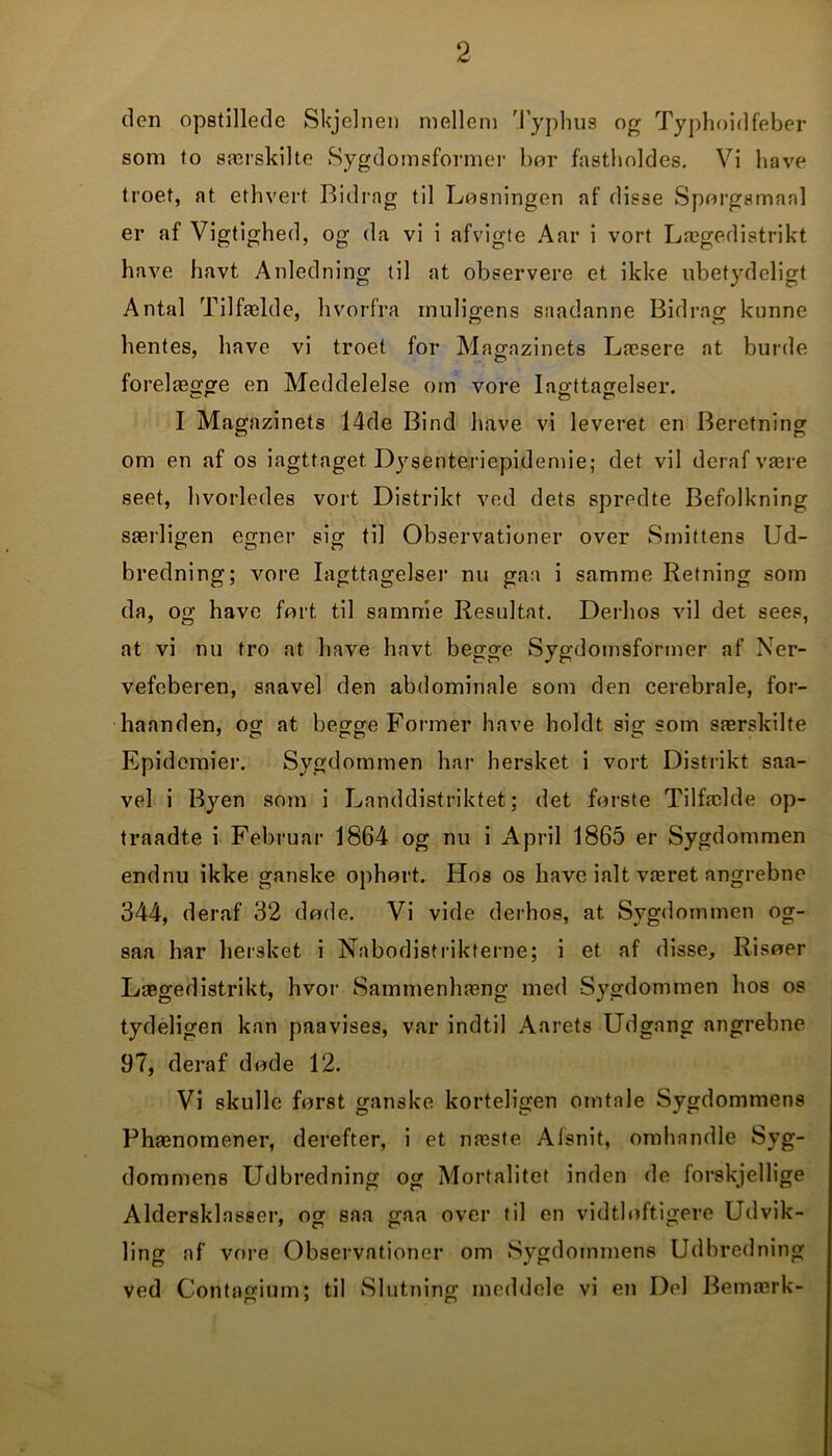 tlen opstillede Skjelnen mellem Typhus og Typhoidfeber som to særskilte Sygdomsformer bor fastholdes. Vi have troet, at ethvert Bidrag til Losningen af disse Sporgsmaal er af Vigtighed, og da vi i afvigte Aar i vort Lægedistrikt have havt Anledning til at observere et ikke ubetydeligt Antal Tilfælde, hvorfra muligens saadanne Bidrag kunne hentes, have vi troet for Magazinets Læsere at burde forelægge en Meddelelse om vore Iagttagelser. I Magazinets 14de Bind have vi leveret en Beretning om en af os iagttaget Dysenteriepidemie; det vil deraf være seet, hvorledes vort Distrikt ved dets spredte Befolkning særligen egner sig til Observationer over Smittens Ud- bredning; vore Iagttagelser nu gaa i samme Retning som da, og have fort til samme Resultat. Derhos vil det sees, at vi nu tro at have havt begge Sygdomsformer af Ner- vefeberen, saavel den abdominale som den cerebrale, for- haanden, og at begge Former have holdt sig som særskilte Epidemier. Sygdommen har hersket i vort Distrikt saa- vel i Byen som i Landdistriktet; det forste Tilfælde op- traadte i Februar 1864 og nu i April 1865 er Sygdommen endnu ikke ganske ophørt. Hos os have ialt været angrebne 344, deraf 32 døde. Vi vide derhos, at Sygdommen og- saa har hersket i Nabodistrikterne; i et af disse. Risøer Lægedistrikt, hvor Sammenhæng med Sygdommen hos os tydeligen kan paavises, var indtil Aarets Udgang angrebne 97, deraf døde 12. Vi skulle først ganske korteligen omtale Sygdommens Phænomener, derefter, i et næste Alsnit, omhandle Syg- dommens Udbredning og Mortalitet inden de forskjellige Aldersklasser, og saa gaa over til en vidtløftigere Udvik- ling af vore Observationer om Sygdommens Udbredning ved Contagium; til Slutning meddele vi en Did Bemærk-