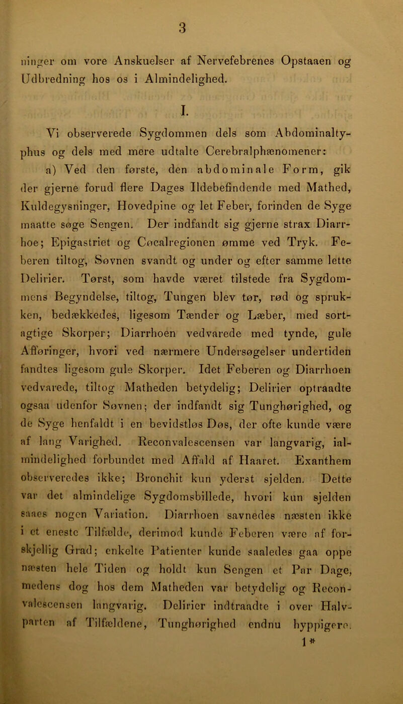 ninger om vore Anskuelser af Nervefebrenes Opstaaen og Udbredning hos os i Almindelighed. Vi observerede Sygdommen dels som Abdominalty- phus og dels med mere udtalte Cerebralphænomener: a) Ved den første, den abdominale Form, gik der gjerne forud flere Dages Ildebefindende med Mathed, Kuldegysninger, Hovedpine og let Feber, forinden de Syge maatte søge Sengen. Der indfandt sig gjerne strax Diarr- hoe; Epigastriet og Cøcalregionen ømme ved Tryk. Fe- beren tiltog, Søvnen svandt og under og efter samme lette Delirier. Tørst, som havde været tilstede fra Sygdom- mens Begyndelse, tiltog, Tungen blev tør, rød og spruk- ken, bedækkedes, ligesom Tænder og Læber, med sort- agtige Skorper; Diarrhoen vedvarede med tynde, gule Afføringer, hvori ved nærmere Undersøgelser undertiden fandtes ligesom gule Skorper. Idet Feberen og Diarrhoen vedvarede, tiltog Matheden betydelig; Delirier optraadte ogsaa udenfor Søvnen; der indfandt sig Tunghørighed, og de Syge henfaldt i en bevidstløs Døs, der ofte kunde være af lang Varighed. Reconvalescensen var langvarig, ial- 1 mindelighed forbundet med Affald af Ilaaret. Exanthem observeredes ikke; Bronchit kun yderst sjelden. Dette var det almindelige Sygdomsbillede, hvori kun sjelden s:\acs nogen Variation. Diarrhoen savnedes næsten ikke i et eneste Tilfælde, derimod kunde Feberen være af for- skjellig Grad; enkelte Patienter kunde saaledes gaa oppe næsten hele Tiden og holdt kun Sengen et Par DaC, medens dog hos dem Matheden var betydelig og Recon- valescensen langvarig. Delirier indtraadte i over Halv- parten af Tilfældene, Tunghørighed endnu hyppigere. I. 1*