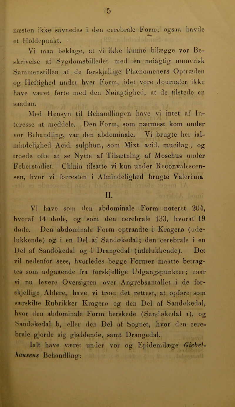 næsten ikke savnedes i den cerebrale Form, ogsaa havde et Holdepunkt. Vi maa beklage, at vi ikke kunne bilægge vor Be- skrivelse af Sygdomsbilledet, med en noiagtig numerisk Sammenstillen af de forskjellige Phænomeners Optræden ost Heftighed under hver Form, idet vore Journaler ikke have været forte med den Nøiagtighed, at de tilstede en saadan. Med Hensyn til Behandlingen have vi intet af In- teresse at meddele. Den Form, som nærmest kom under vor Behandling, var den abdominale. Vi brugte her ial- mindelighed Acid. sulphur., som Mixt. acid. mucilag., og troede ofte at se Nytte af Tilsætning af Mosehus under Feberstadiet. Chinin tilsatte vi kun under Reconvalescen- sen, hvor vi forresten i Almindelighed brugte Valeriana II. Vi have som den abdominale Form noteret 204, hvoraf 14 døde, og som den cerebrale 133, hvoraf 19 døde. Den abdominale Form optraadte i Kragerø (ude- lukkende) og i en Del af Sandøkedal; den cerebrale i en Del af Sandøkedal og i Drangedal (udelukkende). Det vil nedenfor sees, hvorledes begge Former maatte betrag- tes som udgaaende fra forskjellige Udgangspunkter; naar vi nu levere Oversigten over Angrebsantallet i de for- skjellige Aldere, have vi troet det rettest, at opføre som særskilte Rubrikker Kragero og den Del af Sandøkedal, hvor den abdominale Form herskede (Sandøkedal a), og Sandøkedal b, eller den Del af Sognet, hvor den cere- brale gjorde sig gjældende, samt Drangedal. Ialt have været under vor og Epidemilæge fiiebel- hausens Behandling: