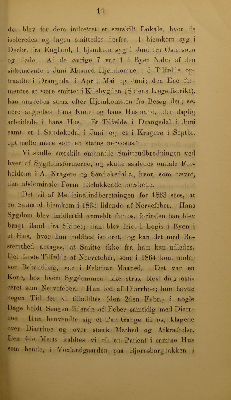 der blev for dem indrettet et særskilt Lokale, hvor de isoleredes og ingen smittedes derfra. 1 hjetnkom syg i Decbr. fra England, 1 hjemkom syg i Juni fra Østersøen og døde. Af de øvrige 7 var 1 i Byen Nabo af den sidstnævnte i Juni Maaned Hjemkomne. 3 Tilfælde op- traadte i Drangedal i April, Mai og Juni; den Ene for- mentes at være smittet i Kilebygden (Skiens Lægedistrikt), han angrebes strax efter Hjemkomsten fra Besøg der; se- nere angrebes hans Kone og hans Husmand, der daglig arbeidede i hans Hus. Et Tilfælde i Drangedal i Juni samt et i Sandøkedal i Juni og et i Kragerø i Septbr. optraadte mere som en status nervosus.“ Vi skulle særskilt omhandle Smitteudbredningen ved hver af Sygdomsformerne, og skulle saaledes omtale For- holdene i A. Kragerø og Sandøkedal a., hvor, som nævnt, den abdominale Form udelukkende herskede. Det vil af Medicinalindberetningen for 1863 sees, at en Sømand hjemkom i 1863 lidende af Nervefeber. Hans Sygdom blev imidlertid anmeldt for os, forinden han blev bragt iland fra Skibet; han blev leiet i Logis i Byen i et Hus, hvor han holdtes isoleret, og kan det med Be- stemthed antages, at Smitte ikke fra ham kan udledes. Det første Tilfælde af Nervefeber, som i 1864 kom under vor Behandling, var i Februar Maaned. Det var en Kone, hos hvem Sygdommen ikke strax blev diagnosti- ceret som Nervefeber. Hun led af Diarrhoe; hun havde nogen Tid før vi tilkaldtes (den 2den Febr.) i nogle Dage holdt Sengen lidende af Feber samtidig med Diarr- hoe. Hun henvendte sig et Par Gange til os, klagede over Diarrhoe og over stærk Mathed og Afkræftelse. Den 4de Marts kaldtes vi til en Patient i samme Hus som hende, i Voxlandgaarden paa Bjørnsborgbakken i