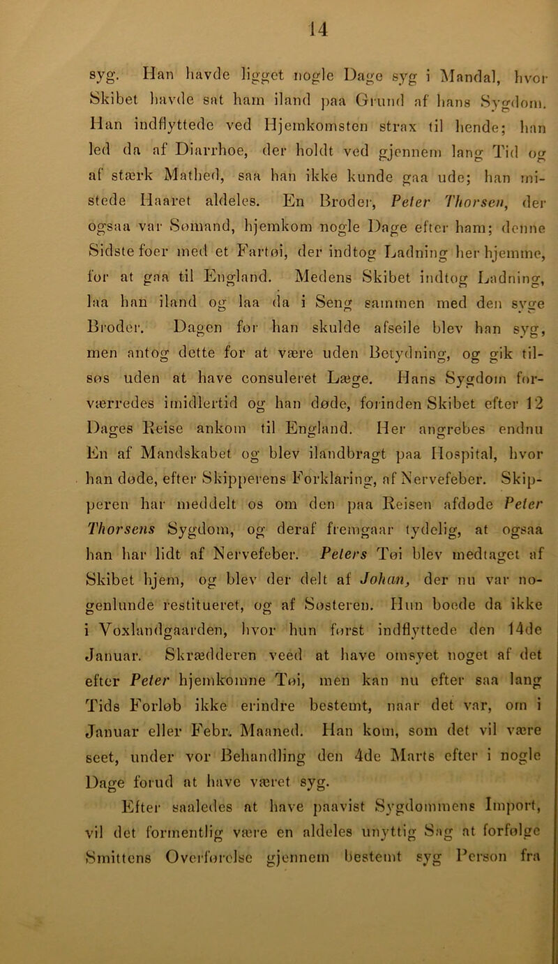 syg. lian havde ligget nogle Dage syg i Mandal, hvor Skibet havde sat ham iland paa Grund af lians Sygdom. Han indflyttede ved Hjemkomsten strax til hende; han led da af Diarrhoe, der holdt ved gjennem lang Tid og af stærk Mathed, saa han ikke kunde gaa ude; han mi- stede Haaret aldeles. En Broder, Peter Thorsen, der ogsaa var Sømand, hjemkom nogle Dage efter ham; denne Sidste foer med et Fartøi, der indtog Ladning herhjemme, for at gaa til England. Medens Skibet indtog Ladning, laa han iland og laa da i Seng sammen med den svge Broder. Dagen for han skulde afseile blev han syg, men antog dette for at være uden Betydning, og gik til- søs uden at have consuleret Læge. Hans Sygdom for- værredes imidlertid og han døde, forinden Skibet efter 12 Dages Eeise ankom til England. Her angrebes endnu En af Mandskabet og blev ilandbragt paa Hospital, hvor han døde, efter Skipperens Forldaring, af Nervefeber. Skip- peren har meddelt os om den paa Reisen afdøde Peter Thorsens Sygdom, og deraf fremgaar tydelig, at ogsaa han har lidt af Nervefeber. Peters Tøi blev medtaget af Skibet hjem, og blev der delt af Johan, der nu var no- genlunde restitueret, oo- af Søsteren. Hun boede da ikke i Voxlandgaarden, hvor hun først indflyttede den 14de Januar. Skrædderen veed at have omsyet noget af det efter Peter hjemkomne Tøi, men kan nu efter saa lang Tids Forløb ikke erindre bestemt, naar det var, om i Januar eller Febr, Maaned. Han kotn, som det vil være seet, under vor Behandling den 4de Marts efter i nogle Dage forud at have været syg. Efter saaledes at have paavist Sygdommens Import, vil det formentlig være en aldeles unyttig Sag at forfølge Smittens Overførelse gjennem bestemt syg Person fra