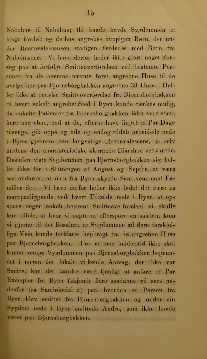 Nabohus til Nabohus; thi baade havde Sygdommen et langt Forløb og derhos angrebes hyppigen Børn, der un- der Reconvalescensen stadigen færdedes med Børn fra Nabohusene. Vi have derfor heller ikke gjort noget For- søg paa at forfølge Smitteoverførelsen ved bestemte Per- soner fra de ovenfor nævnte først angrebne Huse til de øvrige her paa Bjørnsborgbakken angrebne 39 Huse. Hel- ler ikke at paavise Smitteoverførelse fra Bjørnsborgbakken til hvert enkelt angrebet Sted i Byen kunde tænkes mulig, da enkelte Patienter fra Bjørnsborgbakken ikke vare stær- kere angrebne, end at de, efterat have ligget et Par Dage tilsengs, gik oppe og ude og endog tildels arbeidede nede i Byen gjennem den langvarige Reconvalescens, ja selv medens den charakteristiske skorpede Diarrhoe vedvarede. Desuden viste Sygdommen paa Bjørnsborgbakken sig hel- ler ikke før i Slutningen af August og Septbr. at være saa ondartet, at man fra Byen skyede Samkvem med Fa- milier der. Vi have derfor heller ikke ladet det være os magtpaaliggende ved hvert Tilfælde nede i Byen at op- spore nogen enkelt bestemt Smitteoverførelse; vi skulle kun tilføie, at hvor vi søgte at efterspore en saadan, kom vi gjerne til det Resultat, at Sygdommen ad flere forskjel- lige Veie kunde forklares henbragt fra de angrebne Huse paa Bjørnsborgbakken. For at man imidlertid ikke skal kunne antage Sygdommen paa Bjørnsborgbakken begrun- det i nogen der lokalt virkende Aarsag, der ikke var Smitte, kan det kanske være tjenligt at anføre et Par Exempler fra Byen (skjøndt flere saadanne vil sees ne- denfor fra Sandøkedal a) paa, hvordan en Person fra Byen blev smittet fra Bjørnsborgbakken og under sin Sygdom nede i Byen smittede Andre, som ikke havde været paa Bjørnsborgbakken.