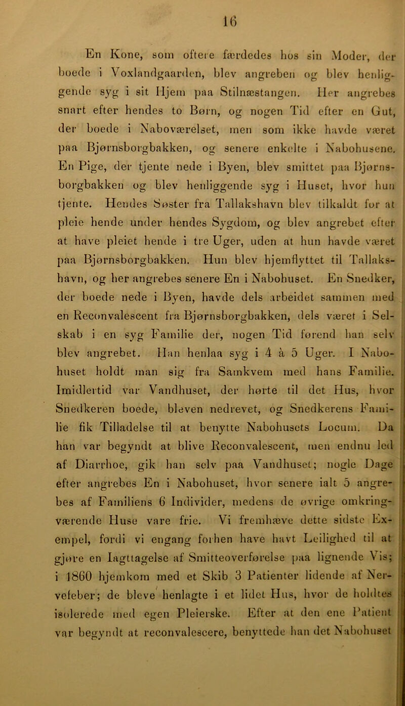 16 En Kone, som oftere færdedes hos sin Moder, der boede i Voxlandgaarden, blev angreben og blev henlig- gende syg i sit Hjem paa Stilnæstangen. Iler angrebes snart efter hendes to Born, og nogen Tid efter en Gut, der boede i Naboværelset, inen som ikke havde været paa Bjørnsborgbakken, og senere enkelte i Nabohusene. En Pige, der tjente nede i Byen, blev smittet paa Bjørns- borgbakken og blev henliggende syg i Huset, hvor hun tjente. Hendes Søster fra Tallakshavn blev tilkaldt for at pleie hende under hendes Sygdom, og blev angrebet efter at have pleiet hende i tre Uger, uden at hun havde været paa Bjørnsborgbakken. Hun blev hjemflyttet til Tallaks- havn, og her angrebes senere En i Nabohuset. En Snedker, der boede nede i Byen, havde dels arbeidet sammen med en Reconvalescent fra Bjørnsborgbakken, dels været i Sel- skab i en syg Familie der, nogen Tid førend han selv blev angrebet. Han henlaa syg i 4 a 5 Uger. I Nabo- huset holdt man sig fra Samkvem med hans Familie. Imidlertid var Vandhuset, der hørte til det Hus, hvor Snedkeren boede, bleven nedrevet, og Snedkerens Fami- lie fik Tilladelse til at benytte Nabohusets Locum. Da han var begyndt at blive Reconvalescent, men endnu leti af Diarrhoe, gik han selv paa Vandhuset; nogle Dage efter angrebes En i Nabohuset, hvor senere ialt o angre- bes af Familiens 6 Individer, medens de øvrige omkring- værende Huse vare frie. Vi fremhæve dette sidste Ex- empel, fordi vi engang forhen have havt Ledighed til at gjore en Iagttagelse af Smitteoverførelse paa lignende Vis; i 1860 hjemkom med et Skib 3 Patienter lidende af Ner- vefeber; de bleve henlagte i et lidet Hus, hvor de holdtes isolerede med egen Pleierske. Efter at den ene Patient var begyndt at reconvalescere, benyttede han det Nabohuset