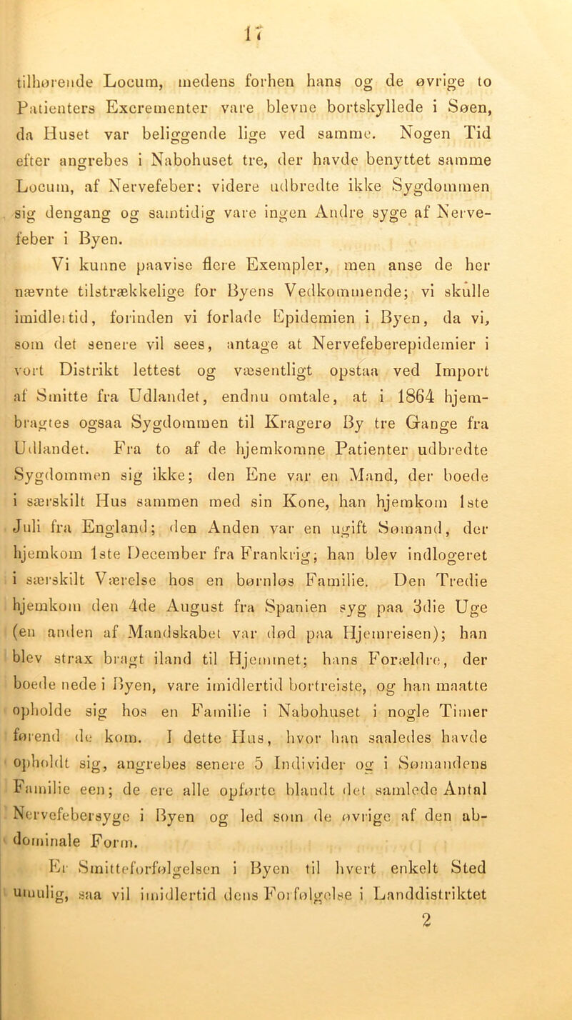 u tilhørende Loeiitn, medens forhen hans og de øvrige to Patienters Excrementer vare bievne bortskyllede i Søen, da Huset var beliggende lige ved samme. Nogen Tid efter angrebes i Nabohuset tre, der havde benyttet samme Locum, af Nervefeber: videre udbredte ikke Sygdommen sig dengang og samtidig vare ingen Andre syge af Nerve- feber i Byen. Vi kunne paavise flere Exetnpler, men anse de her nævnte tilstrækkelige for Byens Vedkommende; vi skulle imidleitid, forinden vi forlade Epidemien i Byen, da vi, som det senere vil sees, antage at Nervefeberepidemier i vort Distrikt lettest og væsentligt opstaa ved Import af Smitte fra Udlandet, endnu omtale, at i 1864 hjem- bragtes ogsaa Sygdommen til Kragerø By tre Gange fra Udlandet. Fra to af de hjemkomne Patienter udbredte Sygdommen sig ikke; den Ene var en Mand, der boede i særskilt Hus sammen med sin Kone, han hjemkom 1ste Juli fra England; den Anden var en ugift Sømand, der hjemkom 1ste December fra Frankrig; han blev indlogeret i særskilt Værelse hos en børnløs Familie. Den Tredie hjemkom den 4de August fra Spanien syg paa 3die Uge (en anden af Mandskabet var død paa Hjemreisen); han blev strax bragt iland til Hjemmet; hans Forældre, der boede nede i Byen, vare imidlertid bortrejste, og han maatte opholde sig hos en Familie i Nabohuset i nogle Timer førend de kom. I dette Hus, hvor han saaledes havde opholdt sig, angrebes senere 5 Individer otr i Somandens hamilie een; de ere alle opførte blandt det samlede Antal Nervefebersyge i Byen og led som de øvrige af den ab- dominale Form. Er Smitteforfølgelsen i Byen til hvert enkelt Sted umulig, saa vil imidlertid dens Forfølgelse i Landdistriktet 2