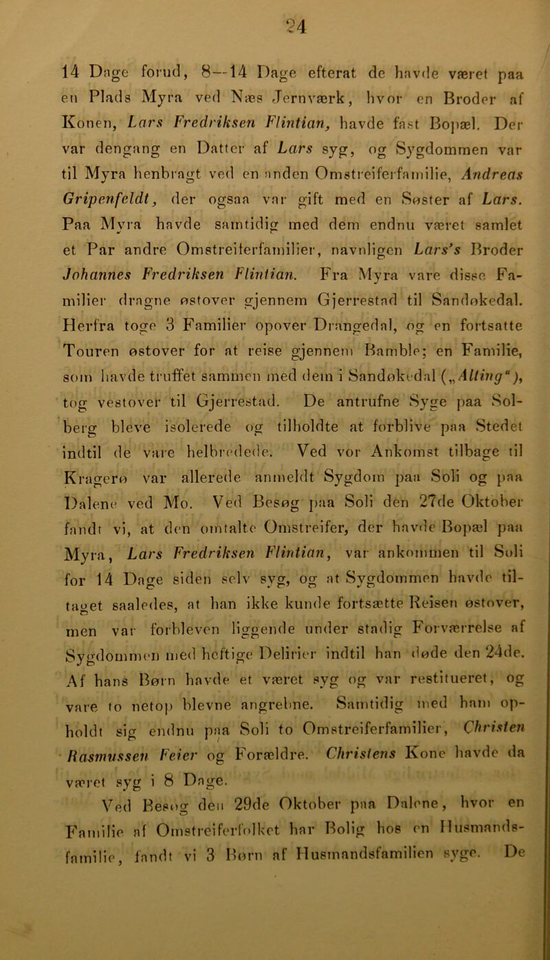 14 Dage forud, 8—14 Dage efterat de havde været paa en Plads Myra ved Næs Jernværk, hvor en Broder af Konen, Lars Fredriksen Flintian, havde fast Bopæl. Der var dengang en Datter af Lars syg, og Sygdommen var til Myra henbragt ved en anden Omstreiferfamilie, Andreas Gripenfeldt', der ogsaa var gift med en Søster af Lars. Paa Myra havde samtidig med dem endnu været samlet et Par andre Omstreiferfamilier, navnligen Lars’s Broder Johannes Fredriksen Flintian. Fra Myra vare disse Fa- milier dragne østover gjennem Gjerrestad til Sandokedal. Herfra toge 3 Familier opover Drangedal, og en fortsatte Touren ostover for at reise gjennem Bamble; en Familie, som havde truffet sammen med dem i Sandokedal („Alling*), tog vestover til Gjerrestad. De antrufne Syge paa Sol- berg bleve isolerede og tilholdte at forblive paa Stedet indtil de vare helbredede. Ved vor Ankomst tilbage til Kragero var allerede anmeldt Sygdom paa Soli og paa Dalene ved Mo. Ved Besog paa Soli den 27de Oktober fandt vi, at den omtalte Omstreifer, der havde Bopæl paa Myra, Lars Fredriksen Flintian, var ankommen til Soli for 14 Dage siden selv syg, og at Sygdommen havde til- taget saaledes, at han ikke kunde fortsætte Reisen østover, men var forbleven liggende under stadig Forværrelse af Sygdommen med heftige Delirier indtil han døde den 24de. Af hans Børn havde et været syg og var restitueret, og vare to netop bievne angrebne. Samtidig med ham op- holdt sig endnu paa Soli to Omstreiferfamilier, Christen Rasmussen Feter og Forældre. Christens Kone havde da været syg i 8 Dage. Ved Besøg den 29de Oktober paa Dalene, hvor en Familie af Omstreiferfolket har Bolig hos en Husmands- familie, fandt vi 3 Børn af Husmandsfamilien syge. De