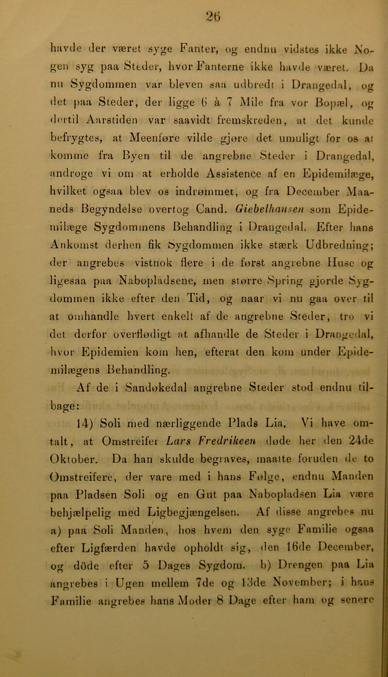 havde der været syge Fanter, og endnu vidstes ikke No- gen syg paa Steder, hvor Fanterne ikke havde været. Da nu Sygdommen var bleven saa udbredt i Drangedal, og det paa Steder, der ligge 6 å 7 Mile fra vor Bopæl, og dertil Aarstiden var saavidt fremskreden, at det kunde befrygtes, at Meenføre vilde gjore det umuligt for os at komme fra Byen til de angrebne Steder i Drangedal, tindroge vi om at erholde Assistence af en Epidemilæge, hvilket ogsaa blev os indrømmet, og fra December Maa- neds Begyndelse overtog Cand. Giebelhauxen som Epide- milæge Sygdommens Behandling i Drangedal. Efter hans Ankomst derhen fik Sygdommen ikke stærk Udbredning; der angrebes vistnok flere i de først angrebne Huse og ligesaa paa Nabopladsene, men større Spring gjorde Syg- dommen ikke efter den Tid, og naar vi nu gaa over til at omhandle hvert enkelt af de angrebne Steder, tro vi det derfor overflødigt at afhandle de Steder i Drangedal, hvor Epidemien kom hen, efterat den kom under Epide- milægens Behandling. Af de i Sandøkedal angrebne Steder stod endnu til- bage : 14) Soli med nærliggende Plads Lia. Vi have om- talt, at Omstreifer Lars Vredrikeen døde her den 24de Oktober. Da han skulde begraves, maatte foruden de to Omstreifere, der vare med i hans Følge, endnu Manden paa Pladsen Soli og en Gut paa Nabopladsen Lia være behjælpelig med Ligbegjængelsen. Af disse angrebes nu a) paa Soli Manden, hos hvem den syge Familie ogsaa efter Ligfærden havde opholdt sig, den 16de December, og døde efter 5 Dages Sygdom, b) Drengen paa Lia angrebes i Ugen mellem 7de og 13de November; i hans Familie angrebes hans Moder 8 Dage efter ham og senere