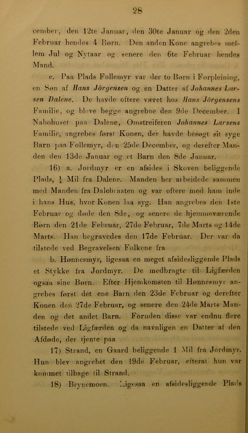 cember, den 12te Januar, den 30te Januar og den 2den Februar hendes 4 Børn. Den anden Kone angrebes mel- lem Jul og Nytaar og senere den 6te Februar hendes Mand. e. Paa Plads Foliemyr var der to Børn i Forpleining, en Søn af Hans Jørgensen og en Datter af Johannes Lar- sen Dalene, De havde oftere været hos Hans Jørgensens Familie, og bleve begge angrebne den 9de December. I Nabohuset paa Dalene, Omstrejferen Johannes Larsens Familie, angrebes først Konen, der havde besøgt sit syge Barn paa Foliemyr, den 25de December, og derefter Man- den den 13de Januar og et Barn den 8de Januar. 16) a. Jordtnyr er en afsides i Skoven beliggende Plads, £ Mil fra Dalene. Manden her aibeidede sammen med Manden fra Dalebraaten og var oftere med ham inde i hans Hus, hvor Konen laa syg. Han angrebes den 1ste Februar og døde den 8de, og senere de hjemmeværende Børn den 21de Februar, 27de Februar, 7de Marts og 14de Marts. Han begravedes den 17de Februar. Der var da tilstede ved Begravelsen Folkene fra b. Hønnesmyr, ligesaa en meget afsidesliggende Plads et Stykke fra Jordmyr. De medbragte til Ligfærden ogsaa sine Børn. Efter Hjemkomsten til Hønnesmyr an- orebes først det ene Barn den 23de Februar og derefter Konen don 27de Februar, og senere den 24de Marts Man- den og det andet Barn. Foruden disse var endnu flere tilstede ved Ligfærden og da navnligen en Datter af den Afdøde, der tjente paa 17) Strand, en Gaard beliggende 1 Mil fra Jordmyr. Hun blev angrebet den 19de Februar, efterat hun var kommet tilbage til Strand. 18) Brynemoon. Ligesaa en afsidesliggende Plads