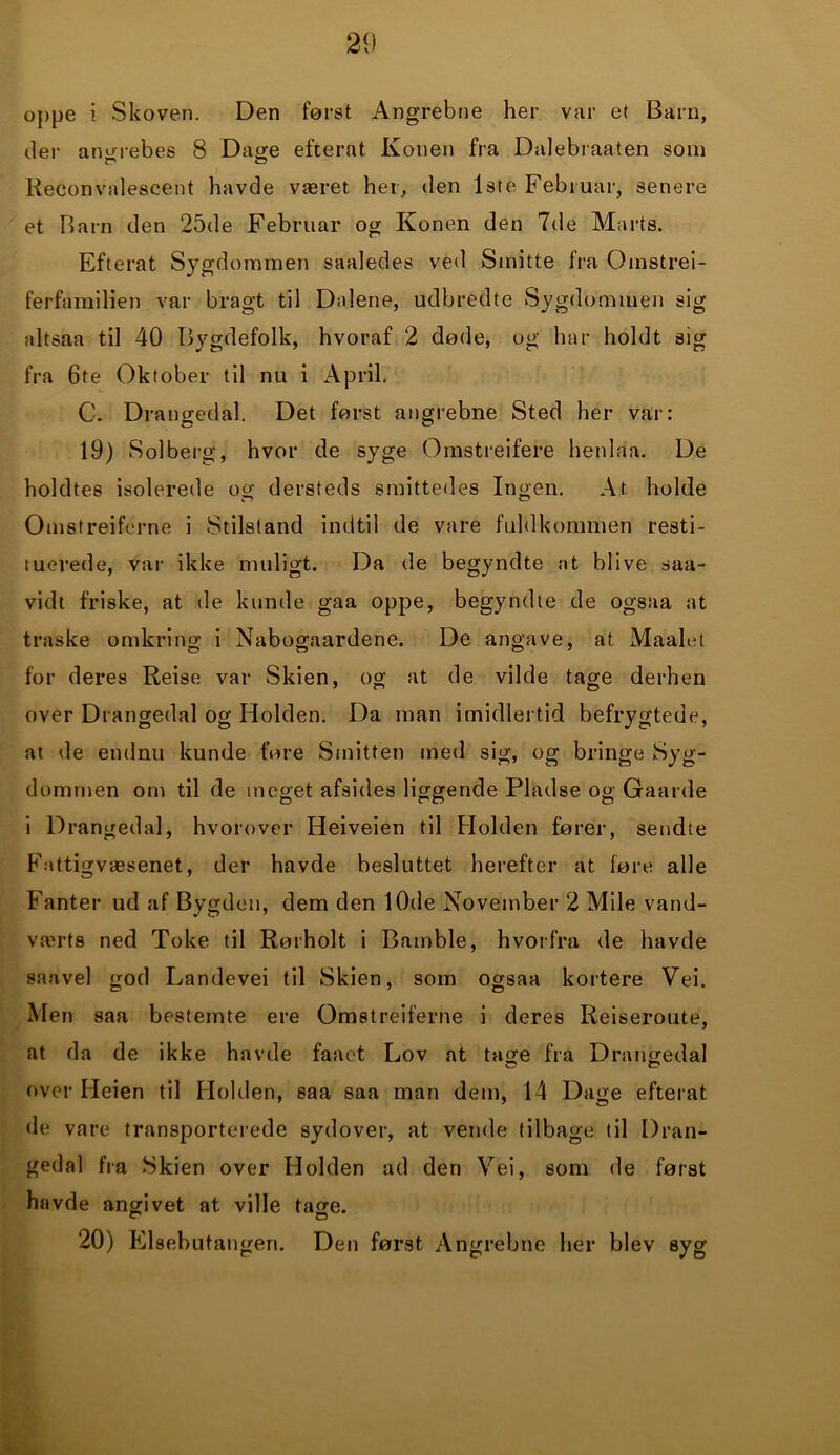 oppe i Skoven. Den først Angrebne her var et Barn, der angrebes 8 Dage efterat Konen fra Dalebraaten som Reconvalescent havde været her, den 1ste Februar, senere et Barn den 25de Februar og Konen den 7de Marts. Efterat Sygdommen saaledes ved Smitte fra Omstrei- ferfamilien var bragt til Dalene, udbredte Sygdommen sig altsaa til 40 Bygdefolk, hvoraf 2 døde, og har holdt sig fra 6te Oktober til nu i April. C. Drangedal. Det først angrebne Sted her var: 19) Solberg, hvor de syge Ornstreifere henlaa. De holdtes isolerede og dersteds smittedes Ingen. At holde Omstreiferne i Stilstand indtil de vare fuldkommen resti- tuerede, var ikke muligt. Da de begyndte at blive saa- vidt friske, at de kunde gaa oppe, begyndte de ogsaa at traske omkring i Nabogaardene. De angave, at Maalet for deres Reise var Skien, og at de vilde tage derhen over Drangedal og Holden. Da man imidlertid befrygtede, at de endnu kunde føre Smitten med sig, og bringe Syg- dommen om til de meget afsides liggende Pladse og Gaarde i Drangedal, hvorover Heiveien til PI olden fører, sendte P'attigvæsenet, der havde besluttet herefter at føre alle Fanter ud af Bygden, dem den 10de November 2 Mile vand- værts ned Toke til Rørholt i Bamble, hvorfra de havde saavel god Landevei til Skien, som ogsaa kortere Vei. Men saa bestemte ere Omstreiferne i deres Reiseroute, at da de ikke havde faaet Lov at tage fra Drangedal over Heien til Piolden, saa saa man dem, 14 Dage efterat de vare transporterede sydover, at vende tilbage til Dran- gedal fra Skien over Holden ad den Vei, som de først havde angivet at ville tage. 20) Elsebutangen. Den først Angrebne her blev syg