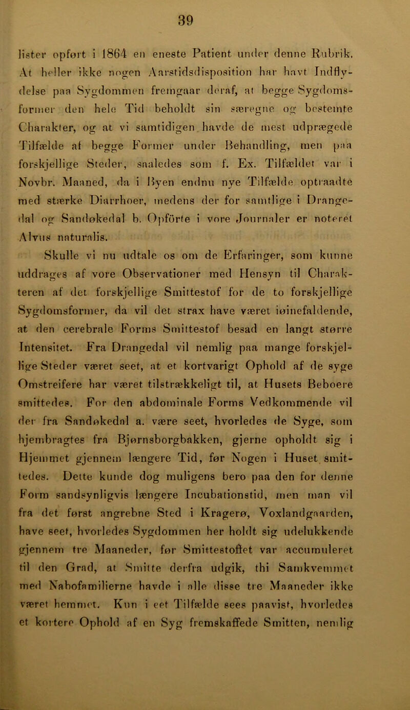 lister opfort i 1864 en eneste Patient under denne Rubrik. At heller ikke nogen Aarstidsdisposition har havt Indfly- delse paa Sygdommen fremgaar deraf, at begge Sygdoms- former den hele Tid beholdt sin særegne og bestemte Charakter, og at vi samtidigen havde de mest udprægede Tilfælde af begge Former under Behandling, men paa forskjellige Steder, saaledes som f. Ex. Tilfældet var i Novbr. Maaned, da i Byen endnu nye Tilfælde optraadte med stærke Diarrhoer, medens der for samtlige i Drange- dal og Sandøkedal b. Opforte i vore Journaler er noteret Alvus naturalis. Skulle vi nu udtale os om de Erfaringer, som kunne uddrages af vore Observationer med Hensyn til Charak- teren af det forskjellige Smittestof for de to forskjellige Sygdomsformer, da vil det strax have været iøjnefaldende, at den cerebrale Forms Smittestof besad en langt større Intensitet. Fra Drangedal vil nemlig paa mange forskjel- lige Steder været seet, at et kortvarigt Ophold af de syge Omstreifere har været tilstrækkeligt til, at Husets Beboere smittedes. For den abdominale Forms Vedkommende vil der fra Sandøkedal a. være seet, hvorledes de Syge, som hjembragtes fra Bjørnsborgbakken, gjerne opholdt sig i Hjemmet gjennem længere Tid, før Nogen i Huset smit- tedes. Dette kunde dog muligens bero paa den for denne Form sandsynligvis længere Incubationstid, men man vil fra det først angrebne Sted i Kragerø, Voxlandgaarden, have seet, hvorledes Sygdommen her holdt sig udelukkende gjennem tre Maaneder, før Smittestoffet var accurnuleret til den Grad, at Smitte derfra udgik, thi Samkvemmet med Nabofamilierne havde i alle disse tre Maaneder ikke været hemmot. Kun i eet Tilfælde sees paavist, hvorledes et kortere Ophold af en Syg fremskaffede Smitten, nemlig