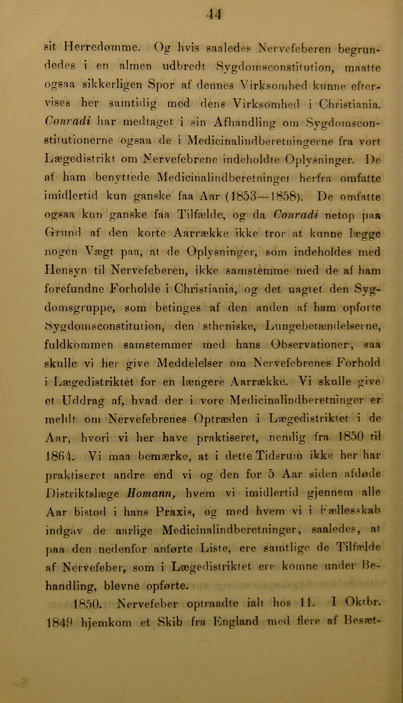 sit. Herredømme. Og hvis saaledps Nervefeberen begrun- dedes i en nlmen udbredt Sygdomseonstitution, maatte ogsaa sikkerligen Spor af dennes Virksomhed kunne efter- vises her samtidig med dens Virksomhed i Christiania. Conradi har medtaget, i sin Afhandling om Sygdomscon- stitutionerne ogsaa de i Medicinalindberetningerne fra vort Lægedistrikt om Nervefebrene indeholdte Oplysninger. De at ham benyttede Medicinalindberetninger herfra omfatte imidlertid kun ganske faa Aar (1853—1858). De omfatte ogsaa kun ganske faa Tilfælde, og da Conradi netop paa Grund af den korte Aarrække ikke tror at kunne lægge nogen Vægt paa, at de Oplysninger, som indeholdes med Hensyn til Nervefeberen, ikke samstemme med de af ham forefundne Forholde i Christiania, og det uagtet den Syg- domsgruppe, som betinges af den anden af ham opforte Nygdomsconstitution, den sthoniske, Lungebetændelserne, fuldkommen samstemmer med hans Observationer, saa skulle vi her give Meddelelser om Nervefebrenes Forhold i Lægedistriktet for en længere Aarrække. Vi skulle give et Uddrag af, hvad der i vore Medicinalindberetninger er meldt om Nervefebrenes Optræden i Lægedistriktet i de Aar, hvori vi her have praktiseret, nemlig fra 1850 til 1864. Vi maa bemærke, at i dette Tidsrum ikke her har praktiseret andre end vi og den for 5 Aar siden afdøde Distriktslæge ldomann, hvem vi imidlertid gjennem alle Aar bistod i hans Praxis, og med hvem vi i V ællesskab indgav de aarlige Medicinalindberetninger, saaledes, at paa den nedenfor anførte Liste, ere samtlige de Tilfælde af Nervefeber, som i Lægedistriktet ere komne under Be- handling, bievne opførte. 1850. Nervefeber optraadte ialt hos 11. I Okthr. 1840 hjemkom et Skib fra England med flere af Besæt-