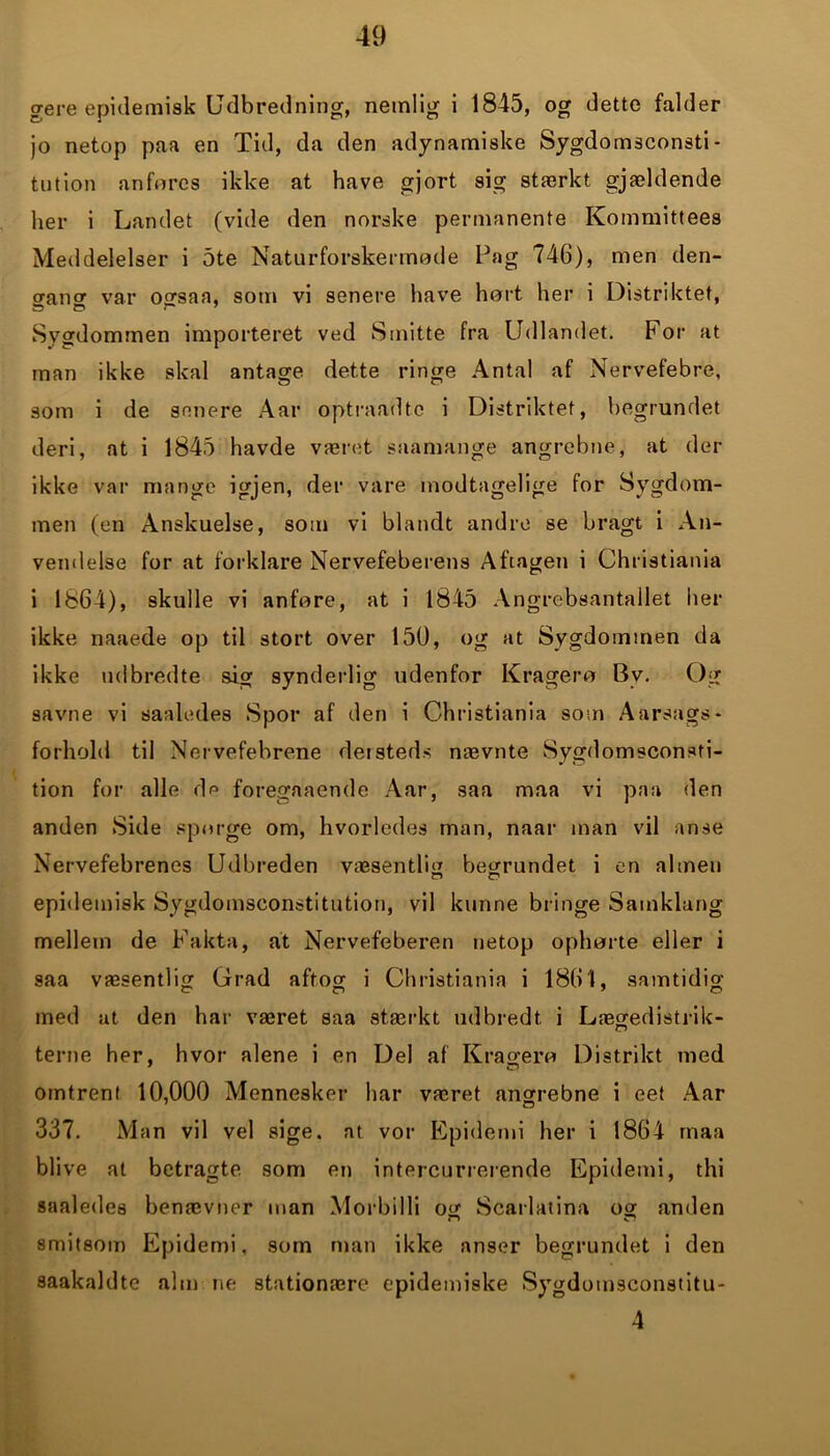 gere epidemisk Udbredning, nemlig i 1845, og dette falder jo netop paa en Tid, da den adynamiske Sygdomsconsti- tution anføres ikke at have gjort sig stærkt gjældende her i Landet (vide den norske permanente Kommittees Meddelelser i 5te Naturforskermøde Pag 746), men den- gang var ogsaa, som vi senere have hørt her i Distriktet, Sygdommen importeret ved Smitte fra Udlandet. For at man ikke skal antage dette ringe Antal af Nervefebre, som i de senere Aar optraadte i Distriktet, begrundet deri, at i 1845 havde været saamange angrebne, at der ikke var mange igjen, der vare modtagelige for Sygdom- men (en Anskuelse, som vi blandt andre se bragt i An- vendelse for at forklare Nervefeberens Aftagen i Christiania i 1864), skulle vi anføre, at i 1845 Angrebsantallet her ikke naaede op til stort over 150, og at Sygdommen da ikke udbredte sig synderlig udenfor Krager« Bv. Og savne vi saaledes Spor af den i Christiania som Aarsags- forhold til Nervefebrene dersteds nævnte Sygdomsconsfi- tion for alle de foregaaende Aar, saa maa vi paa den anden Side spørge om, hvorledes man, naar man vil anse Nervefebrenes Udbreden væsentlig begrundet i en almen epidemisk Sygdomsconstitution, vil kunne bringe Samklang mellem de Fakta, at Nervefeberen netop ophørte eller i saa væsentlig Grad aftog i Christiania i 1861, samtidig med at den har været saa stærkt udbredt, i Lægedistrik- terne her, hvor alene i en Del af Krager« Distrikt med 7 O omtrent 10,000 Mennesker har været angrebne i eet Aar 337. Man vil vel sige. at vor Epidemi her i 1864 maa blive at betragte som en intercurrerende Epidemi, thi saaledes benævner man Morbilli og Scarlatina og anden smitsom Epidemi, som man ikke anser begrundet i den saakaldte alm ne stationære epidemiske Sygdomsconstitu- 4