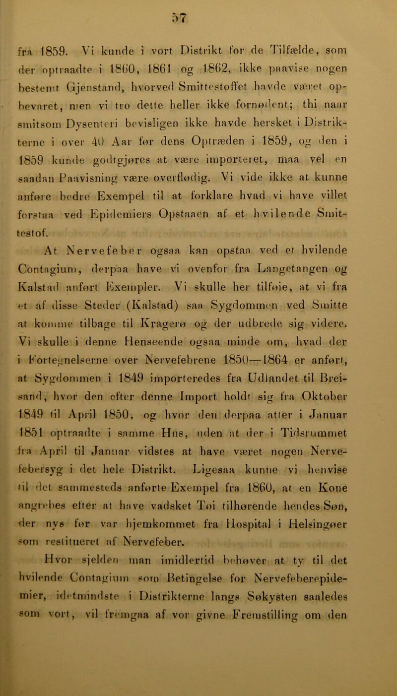 fra 1859. Vi kunde i vort Distrikt for de Tilfælde, som der optrnadte i 1860, 1861 og 1862, ikke paavise nogen bestemt Gjenstand, hvorved Smittestoffet havde været op- bevaret, men vi tro dette heller ikke fornødent; thi naar smitsom Dysenteri bevisligen ikke havde hersket i Distrik- terne i over 40 Aar før dens Optræden i 1859, og den i 1859 kunde godtgjøres at være importeret, maa vel en sandan Paavisning være overflødig. Vi vide ikke at kunne anføre bedre Exempel til at forklare hvad vi have villet forstaa ved Epidemiers Opstaaen af et hvilende Smit- testof. At Nervefeber ogsaa kan opstaa ved et hvilende Contngium, derpaa have vi ovenfor fra Langetangen og Kalstad anført Kxempler. Vi skulle her tilføie, at vi fra et af disse Steder (Kalstad) saa Sygdommen ved Smitte at komme tilbage til Kragerø og der udbrede sig videre. Vi skulle i denne Henseende ogsaa minde om, hvad der i fortegnelserne over Nervefebrene 1850—1864 er anført, at Sygdommen i 1849 importeredes fra Udlandet til Brei- sand, hvor den efter denne Import holdt sig fra Oktober 1849 til April 1850, og hvor den derpaa atter i Januar 1851 optrnadte i samme Hus, uden at der i Tidsrummet fra April til Januar vidstes at have været nogen Nerve- febersyg i det hele Distrikt. Ligesaa kunne vi henvise ril det sammesteds anførte Exempel fra 1860, at en Kone angrebes efter at have vadsket Toi tilhørende hendes Søn, der nys før var hjemkommet fra Hospital i Helsingøer som restitueret af Nervefeber. Hvor sjelden man imidlertid behøver at ty til det hvilende Contngium som Betingelse for Nervefeberepide- mier, idetnundste i Distrikterne langs Søkysten saaledes som vort, vil fremgaa af vor givne Fremstilling om den