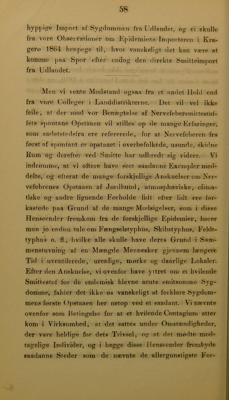 fra vore Observationer om Epidemiens Importeren i Kra- gerø 1864 henpege til, hvor vanskeligt det kan være at komme paa Spor efter endog den direkte Smitteimport fra Udlandet. Men vi vente Modstand ogsaa fra et andet Hold end fra vore Colleger i Landdistrikterne. Det vil vel ikke feile, at der mod vor Benægtelse af Nervefebersmittestof- f et s spontane Opstaaen vil stilles op de mange Erfaringer, som andetstedsfra ere refererede, for at Nervefeberen fra først af spontant er opstaaet i overbefolkede, usunde, skidne Rum og derefter ved Smitte har udbredt sio- videre. Vi indrømme, at vi oftere have seet saadanne Exeinpler med- delte, og efterat de mange forskjellige Anskuelser om Ner- vefebrenes Opstaaen af Jordbund, atmosphæriske, clima- tiske og andre lignende Forholde lidt efter lidt ere for- kastede paa Grund af de mange Modsigelser, som i disse Henseender fremkom fra de forskjellige Epidemier, hører man jo endnu tale om Fængselstyphus, Skibstyphus, Feldt- typhus o. fb, hvilke alle skulle have deres Grund i Sam- menstuvning af en Mængde Mennesker gjennem længere Tid i uventilerede, urenlige, mørke og daarlige Lokaler. Efter den Anskuelse, vi ovenfor have yttret om et hvilende Smittestof for de endemisk bievne acute smitsomme Syg- domme, falder det ikke os vanskeligt at forklare Sygdom- mens første Opstaaen her netop ved et saadant. Vi nævnte i ovenfor som Betingelse for at et hvilende Contagium atter kom i Virksomhed, at det sattes under Omstændigheder, der vare heldige for dets Trivsel, og at det mødte mod- tagelige Individer, og i begge disse Henseender frembyde saadanne Steder som de nævnte de allergunstigste For-