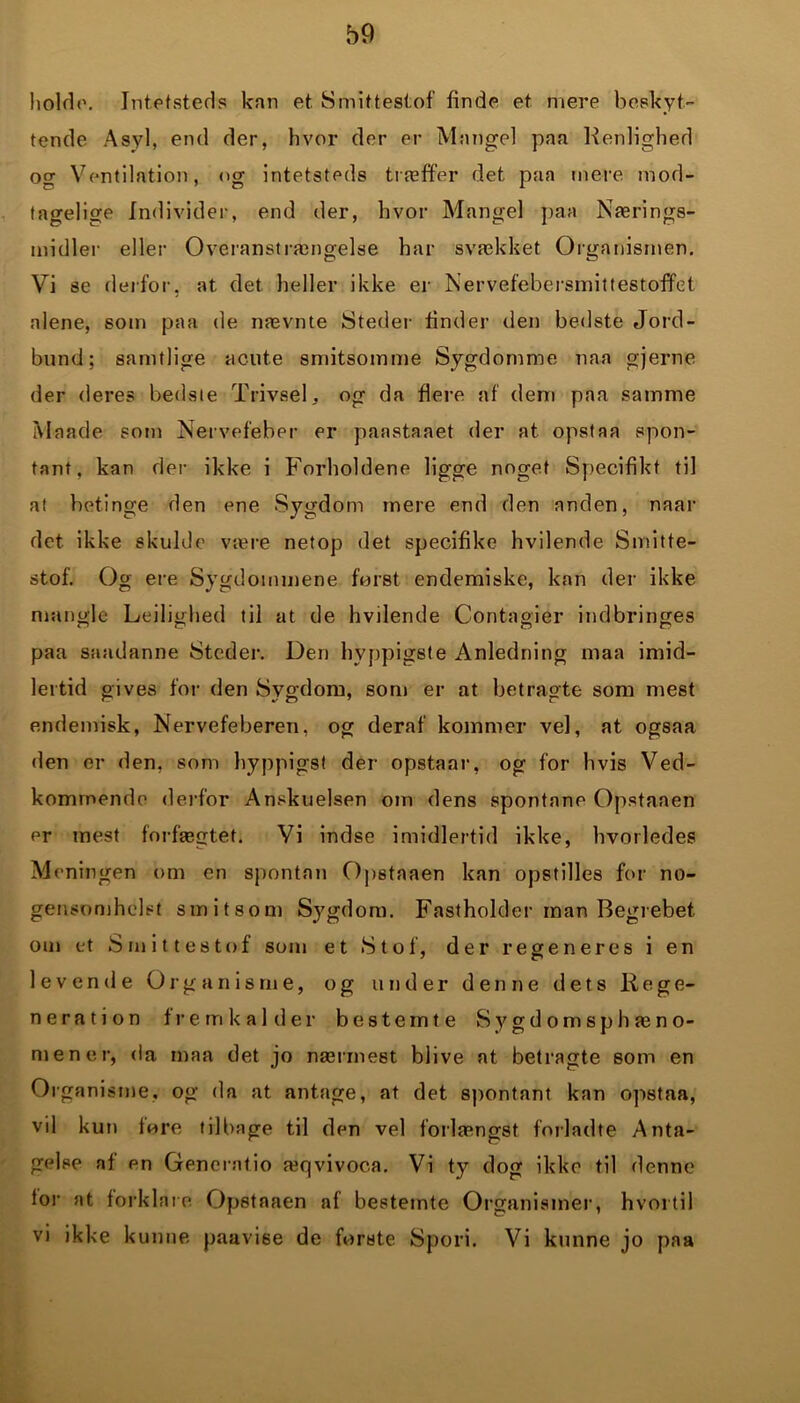 holde. Intetsteds kan et Smittestof finde et mere beskyt- tende Asyl, end der, hvor der er Mangel paa Henlighed og Ventilation, og intetsteds træffer det paa mere mod- tagelige Individer, end der, hvor Mangel paa Nærings- midler eller Overanstrængelse har svækket Organismen. Vi se derfor, at det heller ikke er Nervefebersinittestoffet alene, som paa de nævnte Steder finder den bedste Jord- bund; samtlige acute smitsomme Sygdomme naa gjerne der deres bedste Trivsel, og da flere af dem paa samme Maade som Nervefeber er paastaaet der at opstaa spon- tant, kan der ikke i Forholdene ligge noget Specifikt til at betinge den ene Sygdom mere end den anden, naar det ikke skulde være netop det specifike hvilende Smitte- stof. Og ere Sygdommene ferst endemiske, kan der ikke mangle Ledighed til at de hvilende Contagier indbringes paa saadanne Steder. Den hyppigste Anledning maa imid- lertid gives for den Sygdom, som er at betragte som mest endemisk, Nervefeberen, og deraf kommer vel, at ogsaa den er den, som hyppigst der opstaar, og for hvis Ved- kommende derfor Anskuelsen om dens spontane Opstanen er mest forfægtet. Vi indse imidlertid ikke, hvorledes Meningen om en spontan Opstaaen kan opstilles for no- gensomhelst smitsom Sygdom. Fastholder man Begrebet om et Smittestof som et Stof, der regeneres i en levende Organisme, og under denne dets Rege- neration fremkalder bestemte Sygdomsphæno- mener, da maa det jo nærmest blive at betragte som en Organisme, og da at antage, at det spontant kan opstaa, vil kun fore tilbage til den vel forlængst forladte Anta- gelse af en Generatio æqvivoc.a. Vi ty dog ikke til denne for at forklare Opstaaen af bestemte Organismer, hvortil vi ikke kunne paavise de forste Spori. Vi kunne jo paa