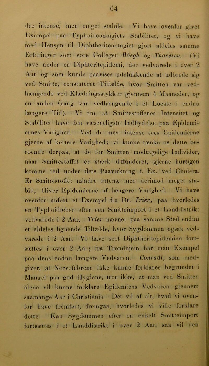 04 dre intense, men meget stabile. Vi have ovenfor givet Exempel paa Typhoidcontagiets Stabilitet, og vi have med Hensyn til Diphtheritcontagiet gjort aldeles samme Erfaringer som vore Colleger Hdegh og Thoresen. (Vi have under en Diphteritepidemi, der vedvarede i over 2 Aar og som kunde paavises udelukkende at udbrede sig ved Smitte, constateret Tilfælde, hvor Smitten var ved- hængende ved Klædningsstykker gjennem 4 Maaneder. og en anden Gang var vedhængende i et. Locale i endnu længere Tid). Vi tro, at Smittestoffenes Intensitet og Stabilitet have den væsentligste Indflydelse paa Epidemi- ernes Varighed. Ved de mest intense sees Epidemierne gjerne af kortere Varighed; vi kunne tænke os dette be- roende derpaa, at de for Smitten modtagelige Individer, naar Smittestoffet er stærk diffunderet, gjerne hurtigen komme ind under dets Paavirkning f. Ex. ved Cholera. Er Smittestoflet mindre intens, men derimod meget sta- bilt, bliver Epidemierne af længere Varighed. Vi have ovenfor anført et Exempel fra Dr. Trier, paa hvorledes en Tvphoidfeber efter een Smitteimport i et Landdistrikt vedvarede i 2 Aar. Trier nævner paa samme Sted endnu et aldeles lignende Tilfælde, hvor Sygdommen ogsaa ved- varede i 2 Aar. Vi have seet Diphtheritepidemien fort- sættes i over 2 Aai ; fra Trondhjetn har man Exempel paa dens endnu længere Ved varen. Conradi, som med- giver, at Nervefebrene ikke kunne forklares begrundet i Mangel paa god 1 ly giene, tror ikke, at man ved Smitten alene vil kunne forklare Epidemiens Vedvaren gjennem saamange Aar i Christiania. Det vil af alt, hvad vi oven- for have fremført, fremgaa, hvorledes vi ville forklare dette. Kan Sygdommen efter en enkelt Smitteimport fortsættes i et Landdistrikt i over 2 Aar, saa vil den