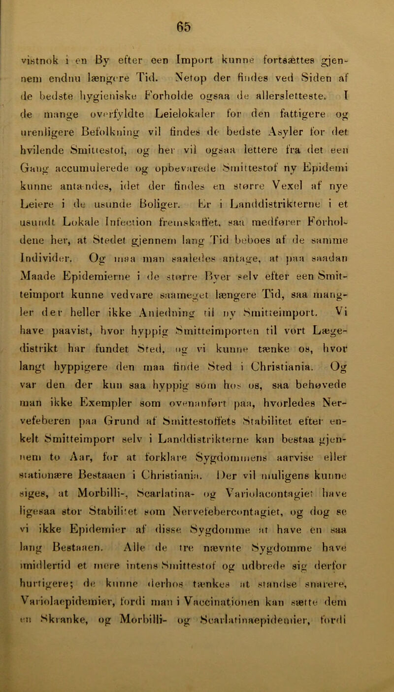 vistnok i on By efter een Import kunne fortsættes gjen- nem endnu længere Tid. Netop der findes veti Siden af de bedste liygieniske Forholde ogsaa de allersletteste. I de mange overfyldte Leielokaler for den fattigere og urenligere Befolkning vil findes de bedste Asyler for det hvilende Smiuestot, og her vil ogsaa lettere fra det een Gang accumulerede og opbevarede Smittestof ny Epidemi kunne antændes, idet der findes en storre Vexel af nye Leiere i de usunde Boliger. Er i Landdistrikterne i et. usundt Lokale Intention fremskaffet, saa medfører Forhol- dene her, at Stedet gjennem lang Tid beboes af de samme Individer. Og maa man saaledes antage, at paa saadan Maade Epidemierne i de større Byer selv efter een Smit- teimport kunne vedvare saa meget længere Tid, saa mang- ler der heller ikke Anledning til ny Smitteimport. Vi have paavist, hvor hyppig Smitteimporten til vort Læge- distrikt har fundet Sted, otr vi kunne tænke os, hvor langt hyppigere den maa finde Sted i Christiania. Og var den der kun saa hyppig som hos os, saa behøvede man ikke Exempler som ovenanført paa, hvorledes Ner- vefeberen paa Grund af Smittestoffets Stabilitet efter en- kelt Smitteimport selv i Landdistrikterne kan bestaa gjen- nem to Aar, for at forklare Sygdommens aarvise eller stationære Bestaaen i Christiania. Der vil muligens kunne siges, at Morbi 1 li-, Scarlatina- og Variolaeontagiet have iigesaa stor Stabilitet som Nervefebercontagiet, og dog se vi ikke Epidemier af disse Sygdomme nr have en saa lang Bestaaen. Alle de tre nævnte Sygdomme have imidlertid et mere intens Smittestof <)££ udbrede sin1 derfor hurtigere; de kunne derhos tænkes at standse snarere, Variolaepidæmier, fordi man i Vaccinationen kan sætte dem ru Skranke, og Morbilli- og Scarlatinaepidemier, fordi