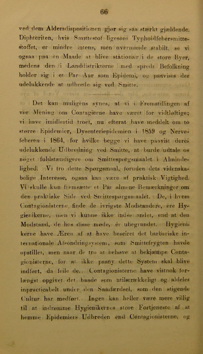 veri dem Aldersdispositionen gjør &ig saa stærkt gjældende. Diphferiten, hvis Smittestof ligesom Tvphoidfebersrnitte- stoffet, er mindre intens, men overmande stabilt, se vi ogsaa paa en Maade at blive stationær i de store Byer, medens den i Landdistrikterne med spred« Befolkning holder sig i et Par Aar som Epidemi, og paavises der udelukkende at udhrede sig ved Smitte. Det kan muligéns svnes. at vi i Fremstillingen af vor Mening om Contagierne have været for vidtløftige; vi have imidlertid troet, nu efterat have meddelt om to større Epidemier, Dysenteriepidemien i 1859 og Nerve- feberen i 1864, for hvilke begge vi have paavist deres udelukkende Udbredning ved Smitte, at burde udtale os noget fuldstamdigere om Smittesporgsmaalet i Alminde- lighed. Vi tro »lette Spørgsmaal, foruden dets videnska- belige Interesse, ogsaa kan være af praktisk Vigtighed. Vi skulle, kun fremsæts et Par almene Bemærkninger om den praktiske Side ved Smittesporgsmaalet. De, i hvem Oont agion i stente tinde de ivrigste Modstandere, ere Hy- gienikerne, men vi kunne ikke indse andet, end at den Modstand, de hos disse mode, er ubegrundet. Hygieni- kerne have Æren af at have beseiret det barbariske in- ternationale Afsondririgsvsteni, sum Smittefrvgten havde opstillet, roen naar de tro ar behøve at bekjæmpe Conta- gionisterne, for ai ikke paany dette System skal blive indført, da feile de., Contagionisterne have vistnok for- længst opgivet det bande som utilstrækkeligt og aldeles inpracticabelt under »len Samfærdsel, som den stigende (’ultur har medført. Ingen kan heller være mere villig til at indrømme Hygienikernes store. Fortjeneste al at hemme Epidemiers Udbreden end Contagionisterne, og