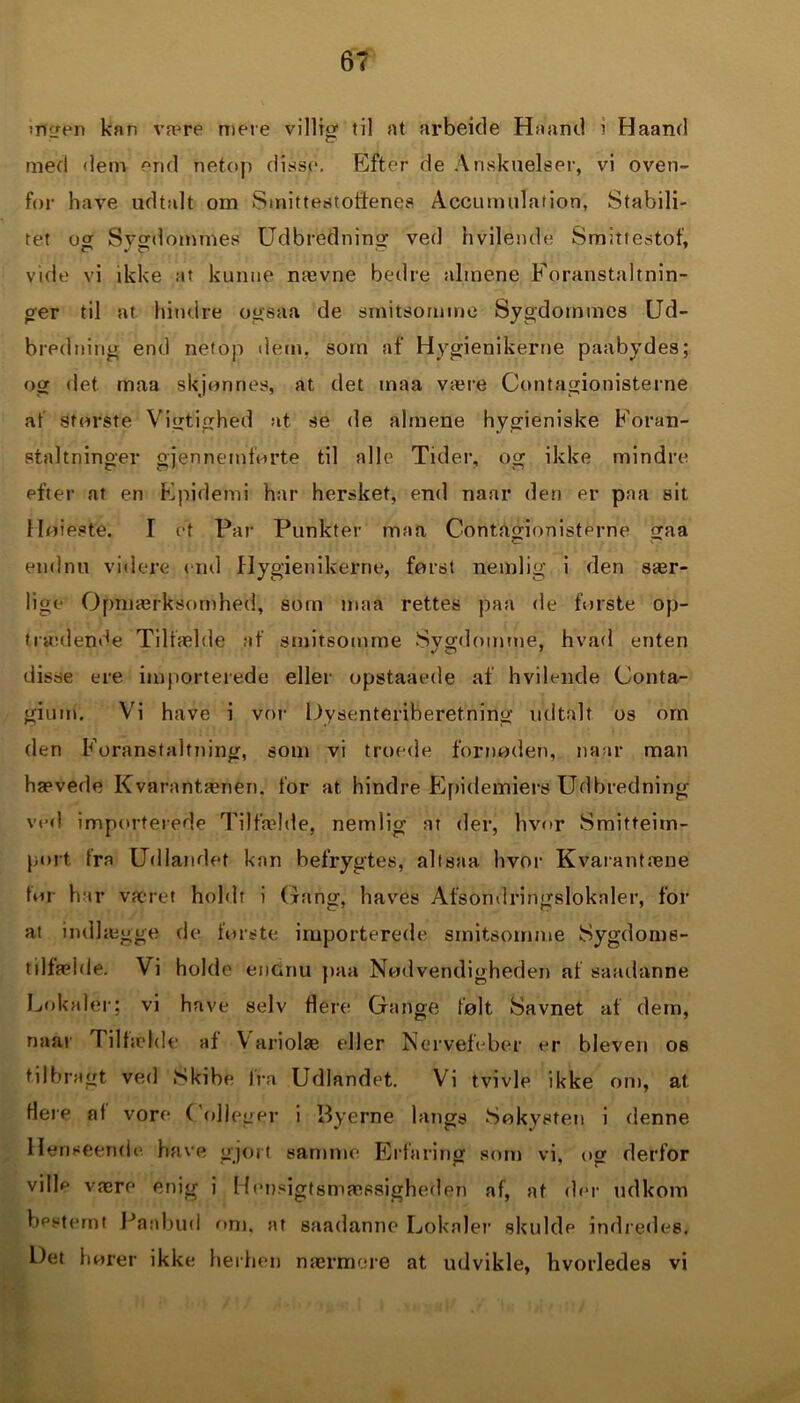 irf er en kan va^re mere v i 11 i or til at arbeide Haand i Haand c. med dem end netop disse. Efter de Anskuelser, vi oven- for have udtalt om Smittestotienes Accutnulation, Stabili- tet o er Sygdommes Udbrédning ved hvilende Smittestof, vide vi ikke at kunne nævne bedre almene Foranstaltnin- ger til at hindre ogsaa de smitsomme Sygdommes Ud- bredning end netop dem. som af Hygienikerne paabydes; og det maa skjonnes, at tiet maa være Contagionisterne at sforste Vigtighed at se de almene hygieniske Foran- staltninger gjennemforte til alle Tider, og ikke mindre efter at en Epidemi har hersket, end naar den er paa sit Høieste. I ot Par Punkter maa Contagionisterne gaa endnu videre end Hygienikerne, forst nemlig i den sær- lige Opmærksomhed, sotn maa rettes paa de forste op- trædende Tilfælde af smitsomme Sygdomme, hvad enten disse ere importerede eller opstaaede af hvilende Conta- giuui. Vi have i vor Dysenteriberetning udtalt os om den Foranstaltning, som vi troede fornøden, naar man hævede Kvarantænen. for at hindre Epidemiers Udbredning ved importerede Tilfælde, nemlig at der, hvor Smitteim- port fra Udlandet kan befrygtes, allsaa hvor Kvarantæne tor har været holdt i Gang, haves Afsondringslokaler, for at indlægge de forste importerede smitsomme Sygdoms- tilfælde. Vi holde endnu paa Nødvendigheden af saadanne Lokaler; vi have selv flere Gange følt Savnet af dem, naar Tilfælde af Yariolæ eller Nervefeber er bleven os tilbragt ved Skibe Ira Udlandet. Vi tvivle ikke om, at flere at vore ( olieger i Byerne langs Søkvsten i denne Henseende have gjort samme Erfaring som vi, og derfor ville være enig i Hensigtsmæssigheden af, at der udkom bestemt Panbud om. at saadanne Lokaler skulde indredes. Det hører ikke herhen nærmere at udvikle, hvorledes vi