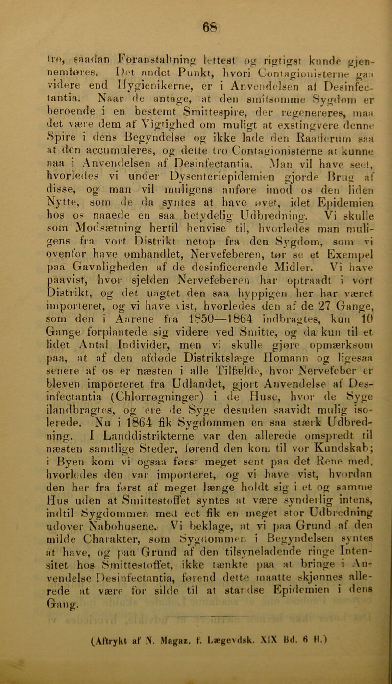 tro, såadan Foranstaltning' lettest og rigtigst kunde gjen- nendøres. Det andet Punkt, hvori Contagionisterne ga i videre end Hygienikerne, er i Anvendelsen al Desinfec- tantia. Naar fle antage, at den smitsomme Sygdom er beroende i en bestemt Smittespire, der regenereres, man det være dem at Vigtighed om muligt tit exstingvere denne Spire i dens Begyndelse og ikke lade den Raaderum saa at den accumuleres, og dette tro Contagionisterne at kunne naa i Anvendelsen af Desinfectantia. Man vil have seet, hvorledes vi under Dysenteriepidemien gjorde Brug af disse, og man vil muligens anføre imod os den liden Nytte, som de fla syntes at have øvet, idet Epidemien hos os naaede en saa betydelig Udbredning. Vi skulle som Modsætning hertil henvise til, hvorledes man muli- gens fra vort Distrikt netop fra den Sygdom, som vi ovenfor have omhandlet, Nervefeberen, tør se et Exempel paa Gavnligheden af de desinficerende Midler. Vi have paavist, hvor sjelden Nervefeberen har optraadt i vort Distrikt, og det uagtet den saa hyppigen her har været importeret, og vi have \ ist, hvorledes den af de 27 Gange, som den i Aarene fra 1850—1864 indbragtes, kun 10 Gange forplantede sig videre ved Smitte, og da kun til et lidet Antal Individer, men vi skulle gjort1 opmærksom paa, at af den afdøde Distriktslage Homann og ligeså« senere af os er næsten i alle Tilfælde, hvor Nervefeber er bleven importeret fra Udlandet, gjort Anvendelse af Des- infectantia (Chlorrøgninger) i de Huse, hvor de Byge ilandbragtes, og ere de Syge desuden saavidt mulig iso- lerede. Nu i 1864 fik Sygdommen en saa stærk Udbred- ning. I Landdistrikterne var den allerede omspredt til næsten samtlige Steder, lørend den kom til vor Kundskab; i Byen kom vi ogsaa først meget sent paa det Rene med, hvorledes den var importeret, og vi have vist, hvordan den her fra først af meget længe holdt sig i et og samme Hus uden at Smittestoffet syntes at være synderlig intens, indtil Sygdommen med eet fik en meget stor Udbredning udover Nabohusene.^ Vi beklage, at vi paa Grund at den milde Charakter, som Sygdommen i Begyndelsen syntes at have, og paa Grund af den tilsyneladende ringe Inten- sitet hos Smittestoffet, ikke tænkte paa at bringe i An- vendelse Desinfectantia, førend dette maatte skjonnes alle- rede at være for silde til at standse Epidemien i dens Gang. (.Aftrykt af N. Magaz. f. Lægevdsk. XIX Bd. fi H.)